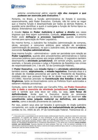 Curso Teórico e de Questões Comentadas para a Receita Federal
Profº. Cyonil Borges aula 00
Profº. Cyonil Borges www.estrategiaconcursos.com.br 16
sistema constitucional pátrio vigente não deu margem a que
pudesse ser exercida pelo Executivo 5
Portanto, no Brasil, a função administrativa de Estado é exercida,
essencialmente, pelo Poder Executivo. Contudo, não há como se negar
que a mesma função é desempenhada por todos os demais Poderes. A
questão seria identificar a quem é outorgada a função de forma típica ou
atípica. Entendamos isso melhor.
A missão típica do Poder Judiciário é aplicar o direito aos casos
litigiosos que lhes sejam submetidos. Contudo, atipicamente, o mesmo
Poder pode deflagrar o processo legislativo, quando encaminha
normas para apreciação do Poder Legislativo.
Da mesma forma, o Judiciário faz licitações (administração de compras,
obras, serviços) e concursos públicos para seleção de servidores
(administração de pessoas), no que o Judiciário está, de maneira atípica,
exercendo funções administrativas.
Essa mesma função administrativa pode ser percebida com relação ao
Poder Legislativo, quando abre procedimentos administrativos e realiza
concursos públicos para acesso aos cargos públicos. O Legislativo também
desempenha a atividade jurisdicional, em sentido amplo, quando, por
exemplo, o Senado processa e julga o Presidente da República nos crimes
de responsabilidade (inc. I do art. 52 da Constituição Federal).
O Poder Executivo, cuja missão típica é a atividade administrativa,
também exerce, atipicamente, a missão legislativa. Exemplo disso é a
de edição de medidas provisórias por parte do Presidente da República,
medidas estas que possuem força de lei desde sua edição (art. 62 da
CF/1988). Havendo previsão na Constituição dos Estados e nas Leis
Orgânicas, tanto os Governadores como os Prefeitos ficam autorizados a
editarem medidas provisórias.
Contudo, como bem informado por Carvalho Filho, ao Poder Executivo
não é dado o exercício da atividade jurisdicional (estrito senso),
com o sentido que esta deve ser vista, ou seja, com força de
definitividade. Ainda que o Executivo decida os processos
administrativos de sua competência, as decisões que daí decorram não
constituirão coisa julgada material ou definitiva, em sentido
estrito, como a decisão proveniente do Judiciário.
Por isso, podem seus atos ser levados à apreciação do órgão judiciário
competente, em razão do princípio da inafastabilidade de jurisdição,
contido no inc. XXXV do art. 5º da Constituição Federal. Transcreva-se: a
5
A discussão sobre a possibilidade de ser exercida função jurisdicional pelo Executivo, através do sistema do contencioso
administrativo, foi superada pelo advento da nova Constituição. A Carta anterior ainda abria certa fenda para essa
possibilidade no art. 205, que, na verdade, nunca chegou a ser aplicado com efetividade. A nova, todavia, ao contrário da
anterior, sequer alude àquela expressão. Enfatizo, ainda, que nossa afirmação é feita à luz do ordenamento jurídico pátrio.
DIOGO DE FIGUEIREDO MOREIRA NETO ("Contencioso Administrativo", p. 23) admite que o Executivo exerça jurisdição,
contudo, sem definitividade. Ousamos discordar do ilustre professor. Para nós, o fato de existirem contendas na via
administrativa suscetíveis de decisão não implica o exercício da função jurisdicional típica, esta sim, a única que produz a res
iudicata (por José dos Santos Carvalho Filho).
- ATENÇÃO: NÃO REPASSAR! NÃO REPASSAR!
 