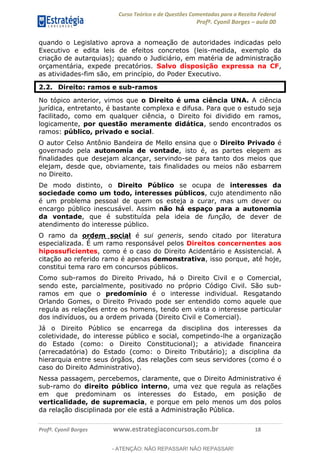 Curso Teórico e de Questões Comentadas para a Receita Federal
Profº. Cyonil Borges aula 00
Profº. Cyonil Borges www.estrategiaconcursos.com.br 18
quando o Legislativo aprova a nomeação de autoridades indicadas pelo
Executivo e edita leis de efeitos concretos (leis-medida, exemplo da
criação de autarquias); quando o Judiciário, em matéria de administração
orçamentária, expede precatórios. Salvo disposição expressa na CF,
as atividades-fim são, em princípio, do Poder Executivo.
2.2. Direito: ramos e sub-ramos
No tópico anterior, vimos que o Direito é uma ciência UNA. A ciência
jurídica, entretanto, é bastante complexa e difusa. Para que o estudo seja
facilitado, como em qualquer ciência, o Direito foi dividido em ramos,
logicamente, por questão meramente didática, sendo encontrados os
ramos: público, privado e social.
O autor Celso Antônio Bandeira de Mello ensina que o Direito Privado é
governado pela autonomia de vontade, isto é, as partes elegem as
finalidades que desejam alcançar, servindo-se para tanto dos meios que
elejam, desde que, obviamente, tais finalidades ou meios não esbarrem
no Direito.
De modo distinto, o Direito Público se ocupa de interesses da
sociedade como um todo, interesses públicos, cujo atendimento não
é um problema pessoal de quem os esteja a curar, mas um dever ou
encargo público inescusável. Assim não há espaço para a autonomia
da vontade, que é substituída pela ideia de função, de dever de
atendimento do interesse público.
O ramo da ordem social é sui generis, sendo citado por literatura
especializada. É um ramo responsável pelos Direitos concernentes aos
hipossuficientes, como é o caso do Direito Acidentário e Assistencial. A
citação ao referido ramo é apenas demonstrativa, isso porque, até hoje,
constitui tema raro em concursos públicos.
Como sub-ramos do Direito Privado, há o Direito Civil e o Comercial,
sendo este, parcialmente, positivado no próprio Código Civil. São sub-
ramos em que o predomínio é o interesse individual. Resgatando
Orlando Gomes, o Direito Privado pode ser entendido como aquele que
regula as relações entre os homens, tendo em vista o interesse particular
dos indivíduos, ou a ordem privada (Direito Civil e Comercial).
Já o Direito Público se encarrega da disciplina dos interesses da
coletividade, do interesse público e social, competindo-lhe a organização
do Estado (como: o Direito Constitucional); a atividade financeira
(arrecadatória) do Estado (como: o Direito Tributário); a disciplina da
hierarquia entre seus órgãos, das relações com seus servidores (como é o
caso do Direito Administrativo).
Nessa passagem, percebemos, claramente, que o Direito Administrativo é
sub-ramo do direito público interno, uma vez que regula as relações
em que predominam os interesses do Estado, em posição de
verticalidade, de supremacia, e porque em pelo menos um dos polos
da relação disciplinada por ele está a Administração Pública.
- ATENÇÃO: NÃO REPASSAR! NÃO REPASSAR!
 