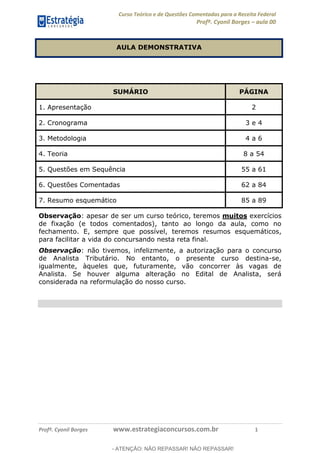 Curso Teórico e de Questões Comentadas para a Receita Federal
Profº. Cyonil Borges aula 00
Profº. Cyonil Borges www.estrategiaconcursos.com.br 1
AULA DEMONSTRATIVA
SUMÁRIO PÁGINA
1. Apresentação 2
2. Cronograma 3 e 4
3. Metodologia 4 a 6
4. Teoria 8 a 54
5. Questões em Sequência 55 a 61
6. Questões Comentadas 62 a 84
7. Resumo esquemático 85 a 89
Observação: apesar de ser um curso teórico, teremos muitos exercícios
de fixação (e todos comentados), tanto ao longo da aula, como no
fechamento. E, sempre que possível, teremos resumos esquemáticos,
para facilitar a vida do concursando nesta reta final.
Observação: não tivemos, infelizmente, a autorização para o concurso
de Analista Tributário. No entanto, o presente curso destina-se,
igualmente, àqueles que, futuramente, vão concorrer às vagas de
Analista. Se houver alguma alteração no Edital de Analista, será
considerada na reformulação do nosso curso.
- ATENÇÃO: NÃO REPASSAR! NÃO REPASSAR!
 