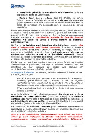 Curso Teórico e de Questões Comentadas para a Receita Federal
Profº. Cyonil Borges aula 00
Profº. Cyonil Borges www.estrategiaconcursos.com.br 20
- Inserção do princípio da moralidade administrativa de forma
expressa no texto da Constituição;
- Regime legal dos servidores (Lei 8.112/1990, na esfera
federal): com a finalidade de se evitar o sistema de despojos
( ), que, com a entrada de novo Governante, todo o
corpo de servidores era despojado para a colocação de novos
agraciados.
É bem verdade que existem outras contribuições, todavia, tendo em conta
o objetivo deste curso (concursos públicos), penso ser suficiente essa
apresentação. E mais: nas provas, as ilustres bancas organizadoras
insistem em cobrar a contribuição advinda de fora da França!
Vejamos. No Edital de vocês, a banca nomina de sistemas
administrativos.
Na França, as decisões administrativas são definitivas, ou seja, não
cabe a reapreciação pelo Poder Judiciário. É o que a doutrina
denomina contencioso administrativo. Portanto, na França, não temos
apenas uma jurisdição, mas sim duas: a administrativa (sistema de
contencioso administrativo) e a judiciária (comum). Nesse
contexto, as decisões geradas pelo Estado-administrador são definitivas
e, assim, não sindicáveis pelo Poder Judiciário.
Então responda: no Brasil, será que existe a separação das autoridades
administrativa e judiciária? Será que as decisões adotadas por um
Ministério ou por Tribunais de Contas não poderão ser
sindicáveis/controláveis pelo Poder Judiciário?
A resposta é simples. No entanto, primeiro passemos à leitura do art.
5º, XXXV, da CF/1988:
Art. 5º Todos são iguais perante a lei, sem distinção de qualquer
natureza, garantindo-se aos brasileiros e aos estrangeiros
residentes no País a inviolabilidade do direito à vida, à liberdade, à
igualdade, à segurança e à propriedade, nos termos seguintes:
XXXV - a lei não excluirá da apreciação do Poder Judiciário lesão ou
ameaça a direito;
A partir da leitura do texto, desvendamos que não vigora entre nós a
existência de duas jurisdições (como na França) o sistema
contencioso; houve para a formação do nosso sistema de jurisdição a
contribuição do sistema inglês, em que a definitividade é traço formal
do Judiciário (sistema de jurisdição UNA ou ÚNICA).
Em conclusão, as decisões adotadas pelas instâncias administrativas
(ressalvado o mérito administrativo) podem ser sindicadas (princípio da
sindicabilidade) pelo Poder Judiciário.
Mas e o tal contencioso administrativo? Não existe no Brasil,
afinal já ouvi Professor de Direito Tributário mencionando,
expressamente, sobre contencioso administrativo Tributário?
- ATENÇÃO: NÃO REPASSAR! NÃO REPASSAR!
 