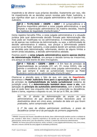 Curso Teórico e de Questões Comentadas para a Receita Federal
Profº. Cyonil Borges aula 00
Profº. Cyonil Borges www.estrategiaconcursos.com.br 23
impedindo-a de alterar suas próprias decisões. Exatamente por isso, não
há impedimento de as decisões serem revistas pelo Poder Judiciário, o
que significa dizer que a coisa julgada administrativa não é oponível ao
Judiciário.
QF-3 TJ-PI/JUIZ CESPE - 2007 - A jurisprudência e a
doutrina majoritária admitem a coisa julgada administrativa, o que
impede a reapreciação administrativa da matéria decidida, mesmo
na hipótese de ilegalidade (Certo/Errado).8
Como registra Carvalho Filho, a coisa julgada administrativa é a situação
jurídica pela qual determinada decisão firmada pela Administração não
mais pode ser modificada na via administrativa. A irretratabilidade, pois,
se dá apenas nas instâncias da Administração, ou seja, a definitividade da
decisão administrativa é relativa, isso porque o administrado poderá
socorrer-se do Poder Judiciário, e este poderá decidir em sentido contrário
ao decidido pela Administração, reformando, dentro de alguns limites a
serem ainda estudados, a decisão administrativa adotada.
Ficamos assim: a coisa julgada administrativa ocorre apenas dentro
da Administração Pública, ora porque a decisão tornou-se irrecorrível,
ora porque se está diante de atos irrevogáveis.
QF-4 TCE-AC CESPE - 2009 - A Em face do princípio da
indeclinabilidade da jurisdição (CF, art. 5º, inciso XXXV), não se
admite a existência da chamada coisa julgada administrativa, uma
vez que sempre é dado ao jurisdicionado recorrer ao Poder
Judiciário contra ato da administração (Certo/Errado).9
Chame-se a atenção para o fato de que, em caso de ilegalidade,
permanece o Poder Judiciário livre para a apreciação do ato, à vista
do princípio da inafastabilidade da tutela jurisdicional (sistema de
jurisdição uma). E a Administração também deve rever o ato, com
aplicação do princípio da autotutela administrativa, com o detalhe de
que só pode fazer isso enquanto não houver a prescrição ou decadência.
Sobre o tema, vejamos o disposto no art. 54 da Lei 9.784, de 1999:
Art. 54. O direito da Administração de anular os atos
administrativos de que decorram efeitos favoráveis para os
destinatários decai em cinco anos, contados da data em que foram
praticados, salvo comprovada má-fé.
§ 1o
No caso de efeitos patrimoniais contínuos, o prazo de
decadência contar-se-á da percepção do primeiro pagamento.
8
ERRADO. Enquanto não houver a decadência do direito, deve a Administração também suscitar a nulidade do
ato, revendo-o. Além disso, a doutrina majoritária é de opinião que não há de se falar em coisa julgada
administrativa, estrito senso, pois não adotamos, no Brasil, o sistema de contencioso administrativo.
9
ERRADO. Ao menos para parte da doutrina, existe, no Brasil, a coisa julgada administrativa, mas, como vimos,
não tem o mesmo colorido da coisa julgada na atividade jurisdicional.
- ATENÇÃO: NÃO REPASSAR! NÃO REPASSAR!
 