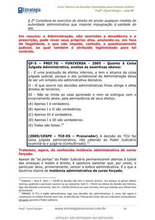 Curso Teórico e de Questões Comentadas para a Receita Federal
Profº. Cyonil Borges aula 00
Profº. Cyonil Borges www.estrategiaconcursos.com.br 24
§ 2o
Considera-se exercício do direito de anular qualquer medida de
autoridade administrativa que importe impugnação à validade do
ato.
Em resumo: a Administração, não ocorridas a decadência e a
prescrição, pode rever seus próprios atos, anulando-os, em face
de ilegalidade, o que não impede, contudo, o questionamento
judicial, ao qual também é atribuído legitimidade para tal
controle.
QUESTÃO 44
QF-5 PREF.TO FUNIVERSA - 2005 - Quanto à Coisa
Julgada Administrativa, analise as assertivas abaixo:
I - É uma preclusão de efeitos internos, e tem o alcance da coisa
julgada judicial, porque o ato jurisdicional da Administração deixa
de ser um simples ato administrativo decisório.
II - O que ocorre nas decisões administrativas finais atinge e afeta
direitos de terceiros.
III - Não se limita ao caso apreciado e nem se extingue com o
encerramento deste, pela permanência de seus efeitos.
(A) Apenas I é verdadeira.
(B) Apenas I e II são verdadeiras.
(C) Apenas III é verdadeira.
(D) Apenas I e III são verdadeiras.
(E) Todas são falsas.10
(2009/CESPE TCE-ES Procurador) A decisão do TCU faz
coisa julgada administrativa, não cabendo ao Poder Judiciário
examiná-la e julgá-la (Certo/Errado).11
Tratemos, agora, da conhecida instância administrativa de curso
forçado.
das ameaças e lesões a direito, é oportuno salientar que, por vezes, o
particular deve, primeiramente, vencer a esfera administrativa. É o que a
doutrina chama de instância administrativa de curso forçado.
10
Gabarito letra E. Item I FALSO (a decisão não tem o mesmo alcance, isso porque só geram efeitos
internos, podendo o particular socorrer-se ao Judiciário). Item II FALSO (os efeitos da decisão são internos,
logo não afetarão a terceiros). Item III FALSO (limita-se ao caso concreto, sem que estenda seus efeitos fora
do processo).
11
ERRADO. O TCU é órgão administrativo, logo suas decisões são administrativas. E, como não vigora o
contencioso no modelo francês entre nós, as decisões do Tribunal de Contas são sim sindicáveis (controláveis),
em parte, perante o Poder Judiciário.
- ATENÇÃO: NÃO REPASSAR! NÃO REPASSAR!
 