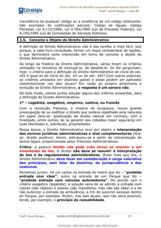 Curso Teórico e de Questões Comentadas para a Receita Federal
Profº. Cyonil Borges aula 00
Profº. Cyonil Borges www.estrategiaconcursos.com.br 27
inexistência de qualquer código ou a existência de um código totalizante.
São exemplos de codificações parciais: Código de Águas; Código
Florestal; Lei 8.112/1990; Lei 9.784/1999 (Lei de Processo Federal); Lei
8.745/1995 (Lei de Concessões de Serviços Públicos).
2.5. Conceito e Objeto do Direito Administrativo
A definição de Direito Administrativo não é das tarefas a mais fácil, isso
porque, a cada livro consultado, temos um leque considerável de opções,
o que demonstra certa imprecisão em torno do conceito e objeto do
Direito Administrativo.
Ao longo da história do Direito Administrativo, vários foram os critérios
utilizados na tentativa de esmiuçá-lo, de detalhá-lo. Se lhe perguntam,
hoje: o critério para a definição do Direito Administrativo do início do séc.
XIX é igual ao do início do séc. XX ou do séc. XXI? Com outras palavras,
os critérios utilizados em distintos países e datas podem ser aplicados
indistintamente nos dias atuais? Em razão do próprio dinamismo e
evolução do Direito Administrativo, a resposta é um sonoro não.
De todo modo, vamos juntos estudar alguns dos critérios existentes, para
a definição do Direito Administrativo:
1º Legalista, exegético, empírico, caótico, ou francês
Com a revolução francesa, e império da burguesia, houve grande
preocupação de se codificar o direito que andava espalhado pela natureza
em papel (leia-se: positivação do direito natural em normas), com a
finalidade, entre outras, de se garantir aos cidadãos maior segurança em
suas liberdades e, sobretudo, propriedades.
Nessa época, o Direito Administrativo teve por objeto a interpretação
das normas jurídicas administrativas e atos complementares (leia-
se: direito positivo). Assim, estruturou-se a partir da interpretação de
textos legais, proporcionada pelos Tribunais Administrativos.
Crítica: a palavra direito não pode (não deve) se resumir a um
amontoado de leis. O direito não deve se resumir à interpretação
de leis e de regulamentos administrativos. Muito mais que leis, o
Direito Administrativo deve levar em consideração a carga valorativa
dos princípios, sem falar da doutrina, da jurisprudência e dos
costumes.
Pensemos juntos: há um cartaz na entrada do metrô que diz proibido
; outro na entrada de um Parque que diz
. De acordo com o
critério exegético (legalista), a solução seria de se admitir a entrada com
cobras (são répteis) e baleias (são mamíferos, mas não são cães) e a de
não autorizar a entrada da ambulância, a fim de socorrer pessoas dentro
do Parque, por exemplo. Porém, nos dias atuais, isso não seria possível,
tendo, por exemplo, o princípio da razoabilidade.
- ATENÇÃO: NÃO REPASSAR! NÃO REPASSAR!
 