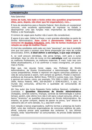 Curso Teórico e de Questões Comentadas para a Receita Federal
Profº. Cyonil Borges aula 00
Profº. Cyonil Borges www.estrategiaconcursos.com.br 2
APRESENTAÇÃO
Fala Galerinha!
Antes de tudo, leia todo o texto antes das questões propriamente
ditas, para, depois, não dizer que foi enganado(a), rsrs...
É hora de estudarmos para a Receita Federal. Sem dúvida um excepcional
concurso, uma excelente oportunidade de ingressar no Estado e
desempenhar uma das funções mais importantes da Administração
Pública: a de fiscalização.
O número de vagas para Auditor não é assim tão considerável.
É agora é pra valer. Edital na Praça, e sem grandes alterações na parte de
Direito Administrativo. Esse curso é plenamente válido para o
concurso de Analista Tributário, pois, não há tantas mudanças em
relação ao cargo de Auditor Fiscal.
O nível dos candidatos , por isso é condição
sine qua non para o sucesso uma ótima preparação por meio de cursos
direcionados. Enfim, é ideal definir a estratégia, e que seja cirúrgica.
E, se você procura estratégia, não perca tempo, vem para o curso
estratégia. Aqui no sítio do curso on-line estratégia você vai encontrar
os melhores Professores, os melhores materiais. E mais: tudo isso com
Edital atualizadíssimo, e é só confirmar o nosso cronograma, um pouco
mais à frente.
Digo que, nas poucas horas vagas, sou Professor de Direito
Administrativo, de Direito Constitucional e Administração Pública em
cursos preparatórios. Prestei e reprovei em alguns concursos públicos (a
vida de concursando é assim, nem sempre se ganha!). Prestei e reprovei:
prefeitura de Araruama, Belfort Roxo, TCM-RJ e outros mais, rsrs. Prestei
e aprovei em outros, como, por exemplo, TCU 2001 e 2002, CGU 2002 e
2004, Polícia Federal, MPU, ISS-SP/2007 e ICMS-RJ/2011, o que, no
mundo dos concursos, atribui-me a qualidade de concursando de
Ah! Sou autor dos livros Resposta Certa (editora Saraiva), Licitações e
Contratos e Questões Discursivas de Direito Administrativo
(licitações, controle externo, finanças, controle da Administração e outros
temas), porém, este último livro não é útil para o atual concurso, afinal, a
cabeceira (dá um sono danado, rs.), seja bem vindo!
Com relação à banca organizadora, reafirmo termos a presença da ilustre
ESAF, uma das melhores organizadoras de concursos públicos do país,
afinal, costuma prezar pela qualidade dos certames. E, nos últimos
rsandos. As provas estão bastante
criativas.
- ATENÇÃO: NÃO REPASSAR! NÃO REPASSAR!
 