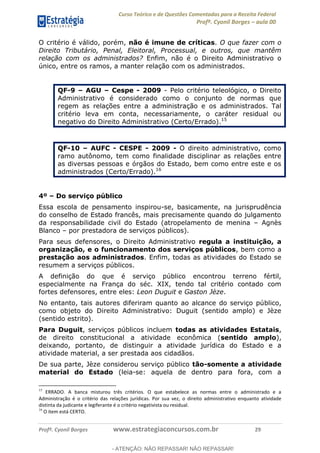 Curso Teórico e de Questões Comentadas para a Receita Federal
Profº. Cyonil Borges aula 00
Profº. Cyonil Borges www.estrategiaconcursos.com.br 29
O critério é válido, porém, não é imune de críticas. O que fazer com o
Direito Tributário, Penal, Eleitoral, Processual, e outros, que mantêm
relação com os administrados? Enfim, não é o Direito Administrativo o
único, entre os ramos, a manter relação com os administrados.
QF-9 AGU Cespe - 2009 - Pelo critério teleológico, o Direito
Administrativo é considerado como o conjunto de normas que
regem as relações entre a administração e os administrados. Tal
critério leva em conta, necessariamente, o caráter residual ou
negativo do Direito Administrativo (Certo/Errado).15
QF-10 AUFC - CESPE - 2009 - O direito administrativo, como
ramo autônomo, tem como finalidade disciplinar as relações entre
as diversas pessoas e órgãos do Estado, bem como entre este e os
administrados (Certo/Errado).16
4º Do serviço público
Essa escola de pensamento inspirou-se, basicamente, na jurisprudência
do conselho de Estado francês, mais precisamente quando do julgamento
da responsabilidade civil do Estado (atropelamento de menina Agnès
Blanco por prestadora de serviços públicos).
Para seus defensores, o Direito Administrativo regula a instituição, a
organização, e o funcionamento dos serviços públicos, bem como a
prestação aos administrados. Enfim, todas as atividades do Estado se
resumem a serviços públicos.
A definição do que é serviço público encontrou terreno fértil,
especialmente na França do séc. XIX, tendo tal critério contado com
fortes defensores, entre eles: Leon Duguit e Gaston Jèze.
No entanto, tais autores diferiram quanto ao alcance do serviço público,
como objeto do Direito Administrativo: Duguit (sentido amplo) e Jèze
(sentido estrito).
Para Duguit, serviços públicos incluem todas as atividades Estatais,
de direito constitucional a atividade econômica (sentido amplo),
deixando, portanto, de distinguir a atividade jurídica do Estado e a
atividade material, a ser prestada aos cidadãos.
De sua parte, Jèze considerou serviço público tão-somente a atividade
material do Estado (leia-se: aquela de dentro para fora, com a
15
ERRADO. A banca misturou três critérios. O que estabelece as normas entre o administrado e a
Administração é o critério das relações jurídicas. Por sua vez, o direito administrativo enquanto atividade
distinta da judicante e legiferante é o critério negativista ou residual.
16
O item está CERTO.
- ATENÇÃO: NÃO REPASSAR! NÃO REPASSAR!
 