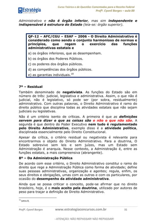 Curso Teórico e de Questões Comentadas para a Receita Federal
Profº. Cyonil Borges aula 00
Profº. Cyonil Borges www.estrategiaconcursos.com.br 31
Administrativo e não é órgão inferior, mas sim independente e
indispensável à estrutura do Estado (leia-se: órgão superior).
QF-12 AFC/CGU ESAF 2006 - O Direito Administrativo é
considerado como sendo o conjunto harmonioso de normas e
princípios, que regem o exercício das funções
administrativas estatais e
a) os órgãos inferiores, que as desempenham.
b) os órgãos dos Poderes Públicos.
c) os poderes dos órgãos públicos.
d) as competências dos órgãos públicos.
e) as garantias individuais.18
7º Residual
Também denominado de negativista. As funções do Estado são em
número de três: judicial, legislativa e administrativa. Assim, o que não é
judicial, não é legislativo, só pode ser (por sobra, residualmente)
administrativo. Com outras palavras, o Direito Administrativo é ramo do
direito público que disciplina todas as atividades estatais que não sejam
judiciais ou legislativas.
Não é um critério isento de críticas. A primeira é que as definições
servem para dizer o que as coisas são e não o que não são. A
segunda é que dentro do Poder Executivo nem tudo é regulamentado
pelo Direito Administrativo, exemplo disso é a atividade política,
disciplinada essencialmente pelo Direito Constitucional.
Apesar da crítica, o critério residual ou negativista é relevante para
encontrarmos o objeto do Direito Administrativo. Para a doutrina, O
Estado sobrevive sem leis e sem juízes, mas um Estado sem
Administração é anarquia. Nesse contexto, a Administração é, entre as
funções estatais, a mais compreensiva (abrangente).
8º Da Administração Pública
De acordo com esse critério, o Direito Administrativo constitui o ramo do
direito que rege a Administração Pública como forma de atividade; define
suas pessoas administrativas, organização e agentes; regula, enfim, os
seus direitos e obrigações, umas com as outras e com os particulares, por
ocasião do desempenho da atividade administrativa.
Ainda que se possa criticar o conceito, pode-se afirmar que no direito
brasileiro, hoje, é o mais aceito pela doutrina, utilizado por autores de
peso para traçar a definição de Direito Administrativo.
18
Letra A.
- ATENÇÃO: NÃO REPASSAR! NÃO REPASSAR!
 