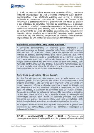 Curso Teórico e de Questões Comentadas para a Receita Federal
Profº. Cyonil Borges aula 00
Profº. Cyonil Borges www.estrategiaconcursos.com.br 33
(...) não se mostrará lícito, no entanto, ao Poder Público, mediante
indevida manipulação de sua atividade financeira e/ou político-
administrativa, criar obstáculo artificial que revele o ilegítimo,
arbitrário e censurável propósito de fraudar, de frustrar e de
inviabilizar o estabelecimento e a preservação, em favor da pessoa
e dos cidadãos, de condições mínimas de existência (...) a cláusula
da reserva do possível, ressalvada a ocorrência de justo motivo, não
poderá ser invocada, pelo Estado, com a finalidade de exonerar-se
do cumprimento de suas obrigações constitucionais, notadamente
quando, dessa conduta governamental negativa, puder resultar
nulificação ou, até mesmo, aniquilação de direitos constitucionais
impregnados de um sentido de essencial fundamentalidade.
Referência doutrinária (Hely Lopes Meirelles):
A atividade administrativa é concreta, para diferenciá-la da
atividade abstrata do Estado, exercida pelo Poder Legislativo, que é
elaborar leis. É, ademais, direta, para distingui-la da atividade
indireta do Estado, desempenhada pelo Poder Judiciário, que, como
um terceiro desinteressado e substituindo-se às partes, compõe,
nos casos concretos, os conflitos de interesse. No exercício da
função administrativa não existe o caráter de substitutividade, pois
havendo controvérsia em seu âmbito, é a própria Administração que
torna a decisão para dirimi-la. Finalmente, é imediata para separá-
la da atividade social do Estado, que é mediata.
Referência doutrinária (Dirley Cunha):
As funções de governo são aquelas que se relacionam com a
superior gestão da vida política do Estado e indispensáveis à sua
própria existência. São funções que implicam uma atividade de
ordem superior referida à direção suprema e geral do Estado em
seu conjunto e em sua unidade, dirigida a determinar os fins da
ação do Estado, a assinalar as diretrizes para as outras funções,
buscando a unidade da soberania estatal. São exemplos: a iniciativa
de leis pelo chefe do Executivo, a sanção, o veto, a decretação de
intervenção federal, bem assim as decisões políticas que fixam
diretrizes ou planos governamentais, que são executadas pela
Administração Pública no desempenho da função administrativa.
As funções administrativas são aquelas predispostas à gestão dos
interesses da coletividade, através de comandos infralegais ou
infraconstitucionais.
QF-13 Analista/CVM ESAF 2010 - Partindo-se do
pressuposto de que a função política ou de governo difere da função
- ATENÇÃO: NÃO REPASSAR! NÃO REPASSAR!
 