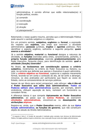 Curso Teórico e de Questões Comentadas para a Receita Federal
Profº. Cyonil Borges aula 00
Profº. Cyonil Borges www.estrategiaconcursos.com.br 34
administrativa, é correto afirmar que estão relacionadas(os) à
função política, exceto:
a) comando
b) coordenação
c) execução
d) direção
e) planejamento19
Retomando o nosso quadro-resumo, perceba que a Administração Pública
pode assumir o sentido subjetivo e o objetivo.
Em um primeiro sentido, subjetivo, orgânico ou formal, a expressão
diz respeito aos sujeitos, aos entes que exercem a atividade
administrativa (pessoas jurídicas, órgãos e agentes públicos). Para
identificar o aspecto orgânico, suficiente a seguinte pergunta: quem
exerce a atividade?
Já o sentido objetivo, material ou funcional designa a natureza da
atividade, as funções exercidas pelos entes, caracterizando, portanto, a
própria função administrativa, exercida predominantemente pelo
Poder Executivo. Pergunta chave, para identificação do sentido: qual a
atividade (função) exercida?
No Brasil, se levássemos em consideração apenas o critério
subjetivo, incidiríamos no critério do Poder Executivo ou Italiano, ou
seja, na corrente que defende que apenas o Executivo é quem administra.
Com o critério objetivo ou funcional, supera-se o aspecto meramente
formal, levando-se em conta o conteúdo do ato, de tal sorte a abranger,
inclusive, os atos praticados por particulares que façam as vezes do
Estado, como as concessionárias de serviços públicos.
Apesar de ser óbvio para os(as) amigos(as), vale reforçar: não é tão-só
o Poder Executivo que edita atos administrativos. Todos os
Poderes editam atos administrativos quando, por exemplo, abrem
sindicância, efetuam aquisição de bens, nomeiam um funcionário ou
concedem férias.
A diferença básica é que compete tipicamente ao Poder Executivo
administrar, ao passo que os outros Poderes, ao exercerem
atividades administrativas, encontram-se no desempenho de
atribuições atípicas.
Registre-se, ainda, que o Poder Executivo exerce, além da sua típica
função administrativa, as funções de governo, que não constituem
objeto de estudo do Direito Administrativo.
19
A resposta é letra C. A função de execução é realizada pelas camadas mais técnicas da Administração
Pública. Os órgãos políticos traçam as diretrizes, mas a execução fica por conta dos órgãos administrativos.
- ATENÇÃO: NÃO REPASSAR! NÃO REPASSAR!
 