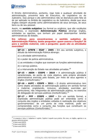 Curso Teórico e de Questões Comentadas para a Receita Federal
Profº. Cyonil Borges aula 00
Profº. Cyonil Borges www.estrategiaconcursos.com.br 35
O Direito Administrativo, portanto, rege toda e qualquer atividade de
administração, provenha esta do Executivo, do Legislativo ou do
Judiciário. Isso porque o ato administrativo não se desnatura pelo fato só
de ser aplicado no âmbito do Legislativo ou do Judiciário, desde que seus
órgãos estejam atuando como administradores de seus serviços, de seus
bens ou de seu pessoal.
Assim, no sentido subjetivo (ou formal ou orgânico, que são vocábulos
sinônimos), a expressão Administração Pública abrange órgãos,
entidades ou agentes, que tenham por papel desempenhar tarefas
administrativas do Estado.
Em reforço: para encontrarmos o sentido subjetivo de
Administração Pública, basta perguntar: quem exerce a função? Já
para o sentido material, vale a pergunta: quais são as atividades
exercidas?
QF-14 AFRFB ESAF 2005 - Em seu sentido subjetivo, o
estudo da Administração Pública abrange:
a) a atividade administrativa.
b) o poder de polícia administrativa.
c) as entidades e órgãos que exercem as funções administrativas.
d) o serviço público.
e) a intervenção do Estado nas atividades privadas.20
QF-15 ABIN - CESPE 2010 - A administração pública é
caracterizada, do ponto de vista objetivo, pela própria atividade
administrativa exercida pelo Estado, por meio de seus agentes e
órgãos (Certo/Errado).21
QF-16 AUFC - CESPE 2011 - O direito administrativo tem
como objeto atividades de administração pública em sentido formal
e material, englobando, inclusive, atividades exercidas por
particulares, não integrantes da administração pública, no exercício
de delegação de serviços públicos (Certo/Errado).22
QF-17 PPF - CESPE 1997 - Em um sentido formal, a
expressão administração pública pode ser entendida como o
conjunto dos órgãos e entidades voltados à realização dos objetivos
governamentais: de um ponto de vista material, pode ser
compreendida como o conjunto das funções que constituem os
serviços públicos (Certo/Errado).23
20
A resposta é letra C. Subjetivo é sujeito. Sujeito é aquele que pratica. No caso, os órgãos, agentes e as
pessoas administrativas.
21
O item está CERTO.
22
O item está CERTO.
23
O item está CERTO.
- ATENÇÃO: NÃO REPASSAR! NÃO REPASSAR!
 