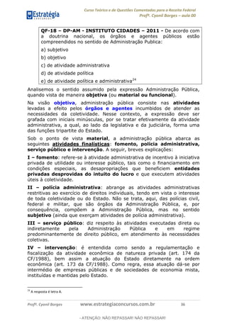 Curso Teórico e de Questões Comentadas para a Receita Federal
Profº. Cyonil Borges aula 00
Profº. Cyonil Borges www.estrategiaconcursos.com.br 36
QF-18 DP-AM - INSTITUTO CIDADES 2011 - De acordo com
a doutrina nacional, os órgãos e agentes públicos estão
compreendidos no sentido de Administração Publica:
a) subjetivo
b) objetivo
c) de atividade administrativa
d) de atividade política
e) de atividade política e administrativa24
Analisemos o sentido assumido pela expressão Administração Pública,
quando vista de maneira objetiva (ou material ou funcional).
Na visão objetiva, administração pública consiste nas atividades
levadas a efeito pelos órgãos e agentes incumbidos de atender as
necessidades da coletividade. Nesse contexto, a expressão deve ser
grafada com iniciais minúsculas, por se tratar efetivamente da atividade
administrativa, a qual, ao lado da legislativa e da judiciária, forma uma
das funções tripartite do Estado.
Sob o ponto de vista material, a administração pública abarca as
seguintes atividades finalísticas: fomento, polícia administrativa,
serviço público e intervenção. A seguir, breves explicações:
I fomento: refere-se à atividade administrativa de incentivo à iniciativa
privada de utilidade ou interesse público, tais como o financiamento em
condições especiais, as desapropriações que beneficiem entidades
privadas desprovidas do intuito do lucro e que executem atividades
úteis à coletividade.
II polícia administrativa: abrange as atividades administrativas
restritivas ao exercício de direitos individuais, tendo em vista o interesse
de toda coletividade ou do Estado. Não se trata, aqui, das polícias civil,
federal e militar, que são órgãos da Administração Pública, e, por
consequência, compõem a Administração Pública, mas no sentido
subjetivo (ainda que exerçam atividades de polícia administrativa).
III serviço público: diz respeito às atividades executadas direta ou
indiretamente pela Administração Pública e em regime
predominantemente de direito público, em atendimento às necessidades
coletivas.
IV intervenção: é entendida como sendo a regulamentação e
fiscalização da atividade econômica de natureza privada (art. 174 da
CF/1988), bem assim a atuação do Estado diretamente na ordem
econômica (art. 173 da CF/1988). Como regra, essa atuação dá-se por
intermédio de empresas públicas e de sociedades de economia mista,
instituídas e mantidas pelo Estado.
24
A resposta é letra A.
- ATENÇÃO: NÃO REPASSAR! NÃO REPASSAR!
 