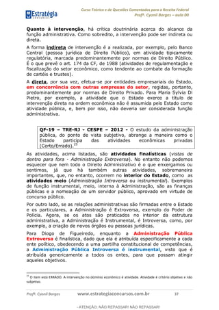 Curso Teórico e de Questões Comentadas para a Receita Federal
Profº. Cyonil Borges aula 00
Profº. Cyonil Borges www.estrategiaconcursos.com.br 37
Quanto à intervenção, há crítica doutrinária acerca do alcance da
função administrativa. Como sobredito, a intervenção pode ser indireta ou
direta.
A forma indireta de intervenção é a realizada, por exemplo, pelo Banco
Central (pessoa jurídica de Direito Público), em atividade tipicamente
regulatória, marcada predominantemente por normas de Direito Público.
É o que prevê o art. 174 da CF, de 1988 (atividades de regulamentação e
fiscalização do setor econômico, como tendente ao combate da formação
de cartéis e trustes).
A direta, por sua vez, efetua-se por entidades empresariais do Estado,
em concorrência com outras empresas do setor, regidas, portanto,
predominantemente por normas de Direito Privado. Para Maria Sylvia Di
Pietro, por exemplo, a atividade que o Estado exerce a título de
intervenção direta na ordem econômica não é assumida pelo Estado como
atividade pública, e, bem por isso, não deveria ser considerada função
administrativa.
QF-19 TRE-RJ - CESPE 2012 - O estudo da administração
pública, do ponto de vista subjetivo, abrange a maneira como o
Estado participa das atividades econômicas privadas
(Certo/Errado).25
As atividades, acima listadas, são atividades finalísticas (vistas de
dentro para fora - Administração Extroversa). No entanto não podemos
esquecer que nem todo o Direito Administrativo é o que enxergamos ou
sentimos, já que há também outras atividades, sobremaneira
importantes, que, no entanto, ocorrem no interior do Estado, como as
atividades meio (Administração Introversa ou instrumental). Exemplos
de função instrumental, meio, interna à Administração, são as finanças
públicas e a nomeação de um servidor público, aprovado em virtude de
concurso público.
Por outro lado, se as relações administrativas são firmadas entre o Estado
e os particulares, a Administração é Extroversa, exemplo do Poder de
Polícia. Agora, se os atos são praticados no interior da estrutura
administrativa, a Administração é Instrumental, é Introversa, como, por
exemplo, a criação de novos órgãos ou pessoas jurídicas.
Para Diogo de Figueiredo, enquanto a Administração Pública
Extroversa é finalística, dado que ela é atribuída especificamente a cada
ente político, obedecendo a uma partilha constitucional de competências,
a Administração Pública Introversa é instrumental, visto que é
atribuída genericamente a todos os entes, para que possam atingir
aqueles objetivos.
25
O item está ERRADO. A intervenção no domínio econômico é atividade. Atividade é critério objetivo e não
subjetivo.
- ATENÇÃO: NÃO REPASSAR! NÃO REPASSAR!
 