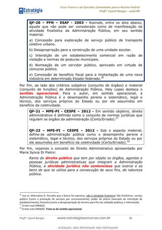 Curso Teórico e de Questões Comentadas para a Receita Federal
Profº. Cyonil Borges aula 00
Profº. Cyonil Borges www.estrategiaconcursos.com.br 38
QF-20 PFN ESAF - 2003 - Assinale, entre os atos abaixo,
aquele que não pode ser considerado como de manifestação da
atividade finalística da Administração Pública, em seu sentido
material.
a) Concessão para exploração de serviço público de transporte
coletivo urbano.
b) Desapropriação para a construção de uma unidade escolar.
c) Interdição de um estabelecimento comercial em razão de
violação a normas de posturas municipais.
d) Nomeação de um servidor público, aprovado em virtude de
concurso público.
e) Concessão de benefício fiscal para a implantação de uma nova
indústria em determinado Estado-federado.26
Por fim, ao lado dos critérios subjetivo (conjunto de órgãos) e material
(conjunto de funções) de Administração Pública, Hely Lopes destaca o
sentido operacional. Para o autor, em sentido operacional, a
Administração Pública é o desempenho perene e sistemático, legal e
técnico, dos serviços próprios do Estado ou por ele assumidos em
benefício da coletividade.
QF-21 MPE-PI - CESPE 2012 - Em sentido objetivo, direito
administrativo é definido como o conjunto de normas jurídicas que
regulam os órgãos da administração (Certo/Errado).27
QF-22 MPE-PI CESPE 2012 - Sob o aspecto material,
define-se administração pública como o desempenho perene e
sistemático, legal e técnico, dos serviços próprios do Estado ou por
ele assumidos em benefício da coletividade (Certo/Errado).28
Por fim, vejamos o conceito de Direito Administrativo apresentado por
Maria Sylvia Di Pietro:
Ramo do direito público que tem por objeto os órgãos, agentes e
pessoas jurídicas administrativas que integram a Administração
Pública, a atividade jurídica não contenciosa que exerce e os
bens de que se utiliza para a consecução de seus fins, de natureza
pública.
26
Isso aí. Alternativa D. Perceba que a banca foi expressa: não é atividade finalística! São finalísticas: serviço
público (como a prestação de serviços por concessionárias), poder de polícia (exemplo da interdição de
estabelecimento), fomento (como a desapropriação de terreno para fins de utilidade pública), e intervenção.
27
O item está ERRADO.
28
O item está ERRADO. Trata-se de sentido operacional.
- ATENÇÃO: NÃO REPASSAR! NÃO REPASSAR!
 