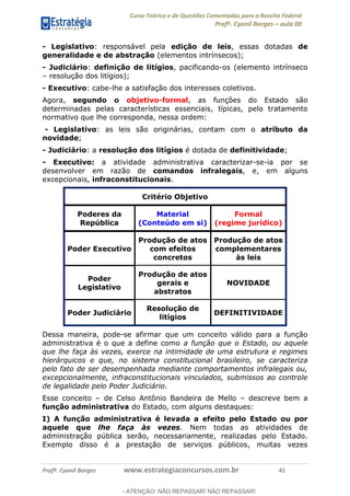 Curso Teórico e de Questões Comentadas para a Receita Federal
Profº. Cyonil Borges aula 00
Profº. Cyonil Borges www.estrategiaconcursos.com.br 41
- Legislativo: responsável pela edição de leis, essas dotadas de
generalidade e de abstração (elementos intrínsecos);
- Judiciário: definição de litígios, pacificando-os (elemento intrínseco
resolução dos litígios);
- Executivo: cabe-lhe a satisfação dos interesses coletivos.
Agora, segundo o objetivo-formal, as funções do Estado são
determinadas pelas características essenciais, típicas, pelo tratamento
normativo que lhe corresponda, nessa ordem:
- Legislativo: as leis são originárias, contam com o atributo da
novidade;
- Judiciário: a resolução dos litígios é dotada de definitividade;
- Executivo: a atividade administrativa caracterizar-se-ia por se
desenvolver em razão de comandos infralegais, e, em alguns
excepcionais, infraconstitucionais.
Critério Objetivo
Poderes da
República
Material
(Conteúdo em si)
Formal
(regime jurídico)
Poder Executivo
Produção de atos
com efeitos
concretos
Produção de atos
complementares
às leis
Poder
Legislativo
Produção de atos
gerais e
abstratos
NOVIDADE
Poder Judiciário
Resolução de
litígios
DEFINITIVIDADE
Dessa maneira, pode-se afirmar que um conceito válido para a função
administrativa é o que a define como a função que o Estado, ou aquele
que lhe faça às vezes, exerce na intimidade de uma estrutura e regimes
hierárquicos e que, no sistema constitucional brasileiro, se caracteriza
pelo fato de ser desempenhada mediante comportamentos infralegais ou,
excepcionalmente, infraconstitucionais vinculados, submissos ao controle
de legalidade pelo Poder Judiciário.
Esse conceito de Celso Antônio Bandeira de Mello descreve bem a
função administrativa do Estado, com alguns destaques:
I) A função administrativa é levada a efeito pelo Estado ou por
aquele que lhe faça às vezes. Nem todas as atividades de
administração pública serão, necessariamente, realizadas pelo Estado.
Exemplo disso é a prestação de serviços públicos, muitas vezes
- ATENÇÃO: NÃO REPASSAR! NÃO REPASSAR!
 