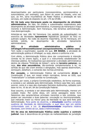 Curso Teórico e de Questões Comentadas para a Receita Federal
Profº. Cyonil Borges aula 00
Profº. Cyonil Borges www.estrategiaconcursos.com.br 42
desempenhados por particulares (concessionários, permissionários e
autorizatários, por exemplo), que fazem às vezes do Estado, uma vez
que, ao fim, seria incumbência do Poder Público a prestação de tais
serviços, em razão do disposto no art. 175 da CF/88;
II) Há toda uma hierarquia posta no desempenho da atividade
administrativa. De fato, há chefes e subordinados responsáveis pelo
desempenho da atividade administrativa. A presença da hierarquia é traço
inerente à Administração. Sem hierarquia, não teríamos administração,
mas desorganização.
Antecipe-se que não há hierarquia (no sentido de subordinação) no
exercício de atividades tipicamente legislativas (produzir as leis) ou
judiciais (julgar). Na visão da doutrina majoritária, só há hierarquia, em
sentido estrito, no desempenho de atividades tipicamente
administrativas;
III) A atividade administrativa pública é
infralegal/infraconstitucional (excepcionalmente, no último caso).
Tem razão o examinador, quando diz que, EM REGRA, a atividade de
administração pública é infralegal, ou seja, abaixo e conforme a lei.
Com efeito, a Administração Pública deve dar cumprimento à intenção
contida na lei (mens legis), a qual é o instrumento estabelecedor do
interesse público. Se tivéssemos que posicionar a atividade administrativa
terceiro patamar, ou
seja, dos atos secundários, tão-somente complementares à lei, no
sentido de que não criam direitos e obrigações, mas apenas destrincham,
esmiúçam, detalham, o comando das normas primárias.
Por exceção, a Administração Pública dá cumprimento direto à
Constituição. É que, em nossa ordem normativa, temos as LEIS, que
Todavia, por vezes, a própria Constituição estabelece, de forma expressa,
a conduta a ser adotada pela Administração. Embora seja fato raro, pode
ocorrer, como é o caso dos chamados Decretos Autônomos, editados com
base no inc. VI do art. 84 da Constituição Federal.
Esse assunto, a conduta a ser observada pela Administração, merece um
cuidado maior. Por conta disso, em várias passagens deste livro
falaremos das características principais inerentes a tais condutas, que
podem ser resumidas a duas palavras: vinculação ou discricionariedade,
que indicarão maior ou menor grau de liberdade no que será feito pela
Administração. Para parte da doutrina, a vinculação significa completa
ausência de liberdade da Administração, a qual deve agir em estrita
conformidade com a Lei. Já discricionariedade importaria relativa
liberdade, com limites da Lei, dada à Administração.
IV) Os atos da Administração Pública estão sujeitos a controle
judicial. Isso é decorrência do princípio da inafastabilidade de jurisdição
- ATENÇÃO: NÃO REPASSAR! NÃO REPASSAR!
 