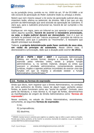 Curso Teórico e de Questões Comentadas para a Receita Federal
Profº. Cyonil Borges aula 00
Profº. Cyonil Borges www.estrategiaconcursos.com.br 43
ou da jurisdição única, contido no inc. XXXV do art. 5º da CF/1988: a lei
não excluirá da apreciação do Poder Judiciário lesão ou ameaça a direito.
Notem que nem mesmo sequer a lei exclui da apreciação judicial atos que
importem lesão, efetiva ou potencial, de direitos. Não é por que um ato
provém da Administração que será excluído da apreciação do Judiciário. É
claro que, para o Judiciário pronunciar-se, haverá de ser cumprido o rito
necessário.
Explique-se: em regra, para um tribunal ou juiz apreciar e pronunciar-se
sobre alguma questão, haverá de ocorrer a necessária provocação,
ou seja, o órgão judicial deverá ser demandado. Isso é o que se
alguém provoque sua atuação.
Todavia, a própria Administração pode fazer controle de seus atos,
em razão do princípio da autotutela. Nesse último caso, é
desnecessária a provocação, dado que a atuação pode ocorrer de ofício.
QF-24 PGFN ESAF 2007 - A expressão Administração
Pública, em sentido formal, designa a natureza da atividade
exercida pelos referidos entes, sendo a própria função
administrativa; e, no sentido material, designa os entes que
exercem a atividade administrativa, compreendendo pessoas
jurídicas, órgãos e agentes públicos incumbidos de exercer uma das
funções em que se triparte a atividade estatal: a função
administrativa (Certo/Errado).30
2.6. Fontes ou formas de expressão
Ainda que óbvio, bom registrar que o Direito Administrativo, na condição
de ramo autônomo do Direito, nasce de algum lugar, portanto possui
parte da literatura, o mais técnico é, no lugar de fontes, denominarmos
as manifestações de origem do Direito Administrativo como formas de
expressão .
Nesse contexto, no estudo do Direito Administrativo, encontramos,
comumente, as seguintes formas de expressão:
I) lei;
II) jurisprudência;
III) doutrina;
30
ERRADO. Sentido formal é sinônimo para orgânico ou subjetivo, logo se refere a quem realiza as funções.
Perceba que a banca, portanto, só fez inverter os conceitos, chamando de subjetivo, o que, na realidade, é
sentido OBJETIVO da Administração Pública.
- ATENÇÃO: NÃO REPASSAR! NÃO REPASSAR!
 