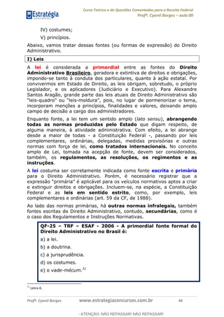 Curso Teórico e de Questões Comentadas para a Receita Federal
Profº. Cyonil Borges aula 00
Profº. Cyonil Borges www.estrategiaconcursos.com.br 44
IV) costumes;
V) princípios.
Abaixo, vamos tratar dessas fontes (ou formas de expressão) do Direito
Administrativo.
I) Leis
A lei é considerada a primordial entre as fontes do Direito
Administrativo Brasileiro, geradora e extintiva de direitos e obrigações,
impondo-se tanto à conduta dos particulares, quanto à ação estatal. Por
convivermos em Estado de Direito, as leis obrigam, sobretudo, o próprio
Legislador, e os aplicadores (Judiciário e Executivo). Para Alexandre
Santos Aragão, grande parte das leis atuais de Direito Administrativo são
- -
incorporam menções a princípios, finalidades e valores, deixando amplo
campo de decisão a cargo dos administradores.
Enquanto fonte, a lei tem um sentido amplo (lato sensu), abrangendo
todas as normas produzidas pelo Estado que digam respeito, de
alguma maneira, à atividade administrativa. Com efeito, a lei abrange
desde a maior de todas - a Constituição Federal -, passando por leis
complementares, ordinárias, delegadas, medidas provisórias e outras
normas com força de lei, como tratados internacionais. No conceito
amplo de Lei, tomada na acepção de fonte, devem ser considerados,
também, os regulamentos, as resoluções, os regimentos e as
instruções.
A lei costuma ser corretamente indicada como fonte escrita e primária
para o Direito Administrativo. Porém, é necessário registrar que a
e extinguir direitos e obrigações. Incluem-se, na espécie, a Constituição
Federal e as leis em sentido estrito, como, por exemplo, leis
complementares e ordinárias (art. 59 da CF, de 1988).
Ao lado das normas primárias, há outras normas infralegais, também
fontes escritas do Direito Administrativo, contudo, secundárias, como é
o caso dos Regulamentos e Instruções Normativas.
QF-25 TRF ESAF - 2006 - A primordial fonte formal do
Direito Administrativo no Brasil é:
a) a lei.
b) a doutrina.
c) a jurisprudência.
d) os costumes.
e) o vade-mécum.31
31
Letra A.
- ATENÇÃO: NÃO REPASSAR! NÃO REPASSAR!
 