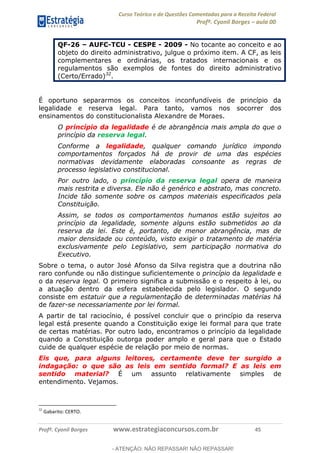 Curso Teórico e de Questões Comentadas para a Receita Federal
Profº. Cyonil Borges aula 00
Profº. Cyonil Borges www.estrategiaconcursos.com.br 45
QF-26 AUFC-TCU - CESPE - 2009 - No tocante ao conceito e ao
objeto do direito administrativo, julgue o próximo item. A CF, as leis
complementares e ordinárias, os tratados internacionais e os
regulamentos são exemplos de fontes do direito administrativo
(Certo/Errado)32
.
É oportuno separarmos os conceitos inconfundíveis de princípio da
legalidade e reserva legal. Para tanto, vamos nos socorrer dos
ensinamentos do constitucionalista Alexandre de Moraes.
O princípio da legalidade é de abrangência mais ampla do que o
princípio da reserva legal.
Conforme a legalidade, qualquer comando jurídico impondo
comportamentos forçados há de provir de uma das espécies
normativas devidamente elaboradas consoante as regras de
processo legislativo constitucional.
Por outro lado, o princípio da reserva legal opera de maneira
mais restrita e diversa. Ele não é genérico e abstrato, mas concreto.
Incide tão somente sobre os campos materiais especificados pela
Constituição.
Assim, se todos os comportamentos humanos estão sujeitos ao
princípio da legalidade, somente alguns estão submetidos ao da
reserva da lei. Este é, portanto, de menor abrangência, mas de
maior densidade ou conteúdo, visto exigir o tratamento de matéria
exclusivamente pelo Legislativo, sem participação normativa do
Executivo.
Sobre o tema, o autor José Afonso da Silva registra que a doutrina não
raro confunde ou não distingue suficientemente o princípio da legalidade e
o da reserva legal. O primeiro significa a submissão e o respeito à lei, ou
a atuação dentro da esfera estabelecida pelo legislador. O segundo
consiste em estatuir que a regulamentação de determinadas matérias há
de fazer-se necessariamente por lei formal.
A partir de tal raciocínio, é possível concluir que o princípio da reserva
legal está presente quando a Constituição exige lei formal para que trate
de certas matérias. Por outro lado, encontramos o princípio da legalidade
quando a Constituição outorga poder amplo e geral para que o Estado
cuide de qualquer espécie de relação por meio de normas.
Eis que, para alguns leitores, certamente deve ter surgido a
indagação: o que são as leis em sentido formal? E as leis em
sentido material? É um assunto relativamente simples de
entendimento. Vejamos.
32
Gabarito: CERTO.
- ATENÇÃO: NÃO REPASSAR! NÃO REPASSAR!
 