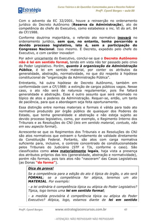 Curso Teórico e de Questões Comentadas para a Receita Federal
Profº. Cyonil Borges aula 00
Profº. Cyonil Borges www.estrategiaconcursos.com.br 47
Com o advento da EC 32/2001, houve a reinserção no ordenamento
jurídico do Decreto Autônomo (Reserva da Administração), ato de
competência do chefe do Executivo, como estabelece o inc. VI do art. 84
da CF/1988.
Conforme doutrina majoritária, o referido ato normativo inovará no
ordenamento jurídico, sem que, no entanto, tenha percorrido o
devido processo legislativo, isto é, sem a participação do
Congresso Nacional. Isso mesmo. É Decreto, expedido pelo chefe do
Executivo, e com caráter inovador!
Por advir unicamente do Executivo, conclui-se que o Decreto Autônomo
não é lei em sentido formal, tendo em vista não ter passado pelo crivo
do Poder Legislativo. Porém, quanto à organização da Administração
Pública, é lei em sentido material, por conter os atributos da
generalidade, abstração, normatividade, no que diz respeito à hipótese
Entretanto, há outra hipótese de Decreto Autônomo, também em
conformidade com a CF/1988: a extinção de cargos públicos vagos. Nesse
caso, o ato não será de natureza regulamentar, pois lhe faltará
generalidade e abstração. Esse é outro assunto que será retomado no
tópico de atos e poderes da Administração. Requer-se, então, um tanto
de paciência, para que a abordagem seja feita oportunamente.
Essa distinção entre normas materiais e formais é válida para todo ato
normativo produzido por órgão público de quaisquer dos Poderes do
Estado, que tenha generalidade e abstração e não esteja sujeito ao
devido processo legislativo, como, por exemplo, o Regimento Interno dos
Tribunais e as Resoluções do CNJ (leis em sentido material, contudo, não
em seu aspecto formal).
Acrescente-se que os Regimentos dos Tribunais e as Resoluções do CNJ
são atos normativos que extraem o fundamento de validade diretamente
da Constituição Federal. Portanto, são atos com carga normativa
suficiente para, inclusive, o controle concentrado de constitucionalidade
pelos Tribunais do Judiciário (STF e TJs, conforme o caso). São
classificados como atos materialmente legais, haja vista a presença
dos atributos próprios das leis (generalidade, abstração e normatividade),
porém não formais, pois tais
(as Donas ).
Dica de prova!
Se a competência para a edição do ato é típica do órgão, o ato será
FORMAL; se a competência for atípica, teremos um ato
MATERIAL. Por exemplo:
- a lei ordinária é competência típica ou atípica do Poder Legislativo?
Típica, logo temos uma lei em sentido formal;
- a medida provisória é competência típica ou atípica do Poder
Executivo? Atípica, logo, estamos diante de lei em sentido
- ATENÇÃO: NÃO REPASSAR! NÃO REPASSAR!
 