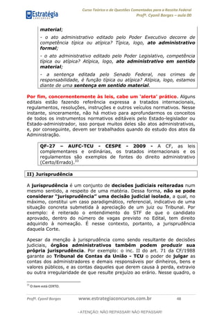 Curso Teórico e de Questões Comentadas para a Receita Federal
Profº. Cyonil Borges aula 00
Profº. Cyonil Borges www.estrategiaconcursos.com.br 48
material;
- o ato administrativo editado pelo Poder Executivo decorre de
competência típica ou atípica? Típica, logo, ato administrativo
formal;
- o ato administrativo editado pelo Poder Legislativo, competência
típica ou atípica? Atípica, logo, ato administrativo em sentido
material;
- a sentença editada pelo Senado Federal, nos crimes de
responsabilidade, é função típica ou atípica? Atípica, logo, estamos
diante de uma sentença em sentido material.
. Alguns
editais estão fazendo referência expressa a tratados internacionais,
regulamentos, resoluções, instruções e outros veículos normativos. Nesse
instante, sinceramente, não há motivo para aprofundarmos os conceitos
de todos os instrumentos normativos editáveis pelo Estado-legislador ou
Estado-administrador, isso porque muitos deles são atos administrativos,
e, por conseguinte, devem ser trabalhados quando do estudo dos atos da
Administração.
QF-27 AUFC-TCU - CESPE - 2009 - A CF, as leis
complementares e ordinárias, os tratados internacionais e os
regulamentos são exemplos de fontes do direito administrativo
(Certo/Errado).33
II) Jurisprudência
A jurisprudência é um conjunto de decisões judiciais reiteradas num
mesmo sentido, a respeito de uma matéria. Dessa forma, não se pode
, a qual, no
máximo, constitui um caso paradigmático, referencial, indicativo de uma
situação concreta submetida à apreciação de um juiz ou Tribunal. Por
exemplo: é reiterado o entendimento do STF de que o candidato
aprovado, dentro do número de vagas previsto no Edital, tem direito
adquirido à nomeação. É nesse contexto, portanto, a jurisprudência
daquela Corte.
Apesar da menção à jurisprudência como sendo resultante de decisões
judiciais, órgãos administrativos também podem produzir sua
própria jurisprudência. Por exemplo: o inc. II do art. 71 da CF/1988
garante ao Tribunal de Contas da União - TCU o poder de julgar as
contas dos administradores e demais responsáveis por dinheiros, bens e
valores públicos, e as contas daqueles que derem causa à perda, extravio
ou outra irregularidade de que resulte prejuízo ao erário. Nesse quadro, o
33
O item está CERTO.
- ATENÇÃO: NÃO REPASSAR! NÃO REPASSAR!
 