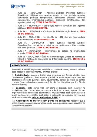 Curso Teórico e de Questões Comentadas para a Receita Federal
Profº. Cyonil Borges aula 00
Profº. Cyonil Borges www.estrategiaconcursos.com.br 4
Aula 12 - 12/04/2014 - Agentes públicos (Agentes públicos.
Servidores públicos em sentido amplo e em sentido restrito.
Servidores públicos temporários. Servidores públicos federais
estatutários. Empregados públicos. Disciplina constitucional dos
agentes públicos). ITEM 5 DO EDITAL.
Aula 13 - 15/04/2014 - Legislação federal aplicável aos agentes
públicos. ITEM 5 DO EDITAL.
Aula 14 - 15/04/2014 Controle da Administração Pública. ITEM
15 DO EDITAL.
Aula 15 - 20/04/2014 - Lei 8.429, de 1992 (Lei de Improbidade
Administrativa). ITEM 6 DO EDITAL.
Aula 16 - 20/04/2014 - Bens públicos. Regime jurídico.
Classificações. Uso de bens públicos por particulares. Uso privativo
dos bens públicos. ITEM 12 DO EDITAL.
Aula 17 - 25/04/2014 - Intervenção do Estado na propriedade
privada. ITEM 13 DO EDITAL.
Aula 18 - 25/04/2014 - Ética na Administração (todas as normas do
Edital) e Política de Segurança da Informação na RFB. ITENS 17 e
18 DO EDITAL.
METODOLOGIA
Passando à metodologia a ser adotada no presente curso, informo que ela
está baseada, essencialmente, em três pilares:
I) Objetividade: procuro tratar dos assuntos de forma direta, sem
destacado em cada questão, sem, obviamente, perder de vista os pontos
cruciais (mais cobrados em concurso) de tão rica disciplina que é o Direito
Administrativo;
II) Concisão: este curso visa ser claro e preciso, sem incorrer na
prolixidade tão comum dos estudos acadêmicos, a qual, apesar de ser
importante nas discussões doutrinárias, muitas vezes acaba por afastar o
aluno do foco pretendido, qual seja: a indicação da posição correta que
está sendo adotada pela examinadora ESAF; e
III) Abordagem da matéria sem perda de conteúdo: ressalto que a
objetividade e a concisão almejadas não foram pensadas com sacrifico do
conteúdo necessário.
- ATENÇÃO: NÃO REPASSAR! NÃO REPASSAR!
 