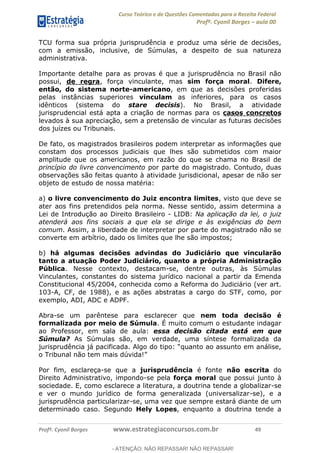 Curso Teórico e de Questões Comentadas para a Receita Federal
Profº. Cyonil Borges aula 00
Profº. Cyonil Borges www.estrategiaconcursos.com.br 49
TCU forma sua própria jurisprudência e produz uma série de decisões,
com a emissão, inclusive, de Súmulas, a despeito de sua natureza
administrativa.
Importante detalhe para as provas é que a jurisprudência no Brasil não
possui, de regra, força vinculante, mas sim força moral. Difere,
então, do sistema norte-americano, em que as decisões proferidas
pelas instâncias superiores vinculam as inferiores, para os casos
idênticos (sistema do stare decisis). No Brasil, a atividade
jurisprudencial está apta a criação de normas para os casos concretos
levados à sua apreciação, sem a pretensão de vincular as futuras decisões
dos juízes ou Tribunais.
De fato, os magistrados brasileiros podem interpretar as informações que
constam dos processos judiciais que lhes são submetidos com maior
amplitude que os americanos, em razão do que se chama no Brasil de
princípio do livre convencimento por parte do magistrado. Contudo, duas
observações são feitas quanto à atividade jurisdicional, apesar de não ser
objeto de estudo de nossa matéria:
a) o livre convencimento do Juiz encontra limites, visto que deve se
ater aos fins pretendidos pela norma. Nesse sentido, assim determina a
Lei de Introdução ao Direito Brasileiro - LIDB: Na aplicação da lei, o juiz
atenderá aos fins sociais a que ela se dirige e às exigências do bem
comum. Assim, a liberdade de interpretar por parte do magistrado não se
converte em arbítrio, dado os limites que lhe são impostos;
b) há algumas decisões advindas do Judiciário que vincularão
tanto a atuação Poder Judiciário, quanto a própria Administração
Pública. Nesse contexto, destacam-se, dentre outras, às Súmulas
Vinculantes, constantes do sistema jurídico nacional a partir da Emenda
Constitucional 45/2004, conhecida como a Reforma do Judiciário (ver art.
103-A, CF, de 1988), e as ações abstratas a cargo do STF, como, por
exemplo, ADI, ADC e ADPF.
Abra-se um parêntese para esclarecer que nem toda decisão é
formalizada por meio de Súmula. É muito comum o estudante indagar
ao Professor, em sala de aula: essa decisão citada está em que
Súmula? As Súmulas são, em verdade, uma síntese formalizada da
Por fim, esclareça-se que a jurisprudência é fonte não escrita do
Direito Administrativo, impondo-se pela força moral que possui junto à
sociedade. E, como esclarece a literatura, a doutrina tende a globalizar-se
e ver o mundo jurídico de forma generalizada (universalizar-se), e a
jurisprudência particularizar-se, uma vez que sempre estará diante de um
determinado caso. Segundo Hely Lopes, enquanto a doutrina tende a
- ATENÇÃO: NÃO REPASSAR! NÃO REPASSAR!
 