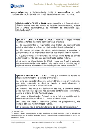 Curso Teórico e de Questões Comentadas para a Receita Federal
Profº. Cyonil Borges aula 00
Profº. Cyonil Borges www.estrategiaconcursos.com.br 50
universalizar-se, a jurisprudência tende a nacionalizar-se, pela
contínua adaptação da lei e dos princípios teóricos ao caso concreto.
QF-28 DPF - CESPE 2004 - A jurisprudência é fonte do direito
administrativo, mas não vincula as decisões administrativas, apesar
de o direito administrativo se ressentir de codificação legal
(Certo/Errado).34
QF-29 TCE-AC - Cespe 2008 - Assinale a opção correta
quanto às fontes do direito administrativo brasileiro
a) Os regulamentos e regimentos dos órgãos da administração
pública são fontes primárias do direito administrativo brasileiro.
b) São fontes principais do direito administrativo a doutrina, a
jurisprudência e os regimentos internos dos órgãos administrativos.
c) A jurisprudência dos tribunais de justiça, como fonte do direito
administrativo, não obriga a administração pública federal.
d) A partir da Constituição de 1988, vigora no Brasil o princípio
norte-americano do stare decisis, segundo o qual a decisão judicial
superior vincula as instâncias inferiores para os casos idênticos.35
QF-30 TRE-PE FCC - 2011 - No que concerne às fontes de
Direito Administrativo, é correto afirmar que:
(A) uma das características da jurisprudência é seu universalismo,
ou seja, enquanto a doutrina tende a nacionalizar-se, a
jurisprudência tende a universalizar-se.
(B) embora não influa na elaboração das leis, a doutrina exerce
papel fundamental apenas nas decisões contenciosas, ordenando,
assim, o próprio Direito Administrativo.
(C) tanto a Constituição Federal como a lei em sentido estrito
constituem fontes primárias do Direito Administrativo.
(D) tendo em vista a relevância jurídica da jurisprudência, ela
sempre obriga a Administração Pública.
(E) o costume não é considerado fonte do Direito Administrativo.36
34
O item está CERTO.
35
A resposta é letra C. A jurisprudência, de regra, é destituída de caráter vinculante. O erro da letra A é que
regulamentos são atos secundários. Na letra B, doutrina e regimentos são fontes secundárias. Na letra D, não
vigora o stare decisis.
- ATENÇÃO: NÃO REPASSAR! NÃO REPASSAR!
 