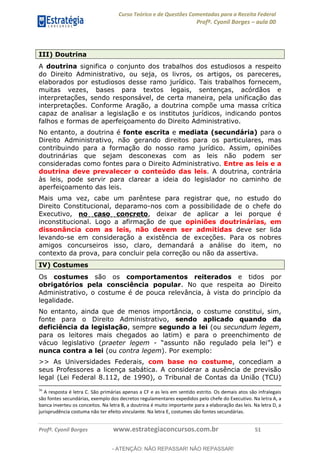 Curso Teórico e de Questões Comentadas para a Receita Federal
Profº. Cyonil Borges aula 00
Profº. Cyonil Borges www.estrategiaconcursos.com.br 51
III) Doutrina
A doutrina significa o conjunto dos trabalhos dos estudiosos a respeito
do Direito Administrativo, ou seja, os livros, os artigos, os pareceres,
elaborados por estudiosos desse ramo jurídico. Tais trabalhos fornecem,
muitas vezes, bases para textos legais, sentenças, acórdãos e
interpretações, sendo responsável, de certa maneira, pela unificação das
interpretações. Conforme Aragão, a doutrina compõe uma massa crítica
capaz de analisar a legislação e os institutos jurídicos, indicando pontos
falhos e formas de aperfeiçoamento do Direito Administrativo.
No entanto, a doutrina é fonte escrita e mediata (secundária) para o
Direito Administrativo, não gerando direitos para os particulares, mas
contribuindo para a formação do nosso ramo jurídico. Assim, opiniões
doutrinárias que sejam desconexas com as leis não podem ser
consideradas como fontes para o Direito Administrativo. Entre as leis e a
doutrina deve prevalecer o conteúdo das leis. A doutrina, contrária
às leis, pode servir para clarear a ideia do legislador no caminho de
aperfeiçoamento das leis.
Mais uma vez, cabe um parêntese para registrar que, no estudo do
Direito Constitucional, deparamo-nos com a possibilidade de o chefe do
Executivo, no caso concreto, deixar de aplicar a lei porque é
inconstitucional. Logo a afirmação de que opiniões doutrinárias, em
dissonância com as leis, não devem ser admitidas deve ser lida
levando-se em consideração a existência de exceções. Para os nobres
amigos concurseiros isso, claro, demandará a análise do item, no
contexto da prova, para concluir pela correção ou não da assertiva.
IV) Costumes
Os costumes são os comportamentos reiterados e tidos por
obrigatórios pela consciência popular. No que respeita ao Direito
Administrativo, o costume é de pouca relevância, à vista do princípio da
legalidade.
No entanto, ainda que de menos importância, o costume constitui, sim,
fonte para o Direito Administrativo, sendo aplicado quando da
deficiência da legislação, sempre segundo a lei (ou secundum legem,
para os leitores mais chegados ao latim) e para o preenchimento de
vácuo legislativo (praeter legem -
nunca contra a lei (ou contra legem). Por exemplo:
>> As Universidades Federais, com base no costume, concediam a
seus Professores a licença sabática. A considerar a ausência de previsão
legal (Lei Federal 8.112, de 1990), o Tribunal de Contas da União (TCU)
36
A resposta é letra C. São primárias apenas a CF e as leis em sentido estrito. Os demais atos são infralegais
são fontes secundárias, exemplo dos decretos regulamentares expedidos pelo chefe do Executivo. Na letra A, a
banca inverteu os conceitos. Na letra B, a doutrina é muito importante para a elaboração das leis. Na letra D, a
jurisprudência costuma não ter efeito vinculante. Na letra E, costumes são fontes secundárias.
- ATENÇÃO: NÃO REPASSAR! NÃO REPASSAR!
 