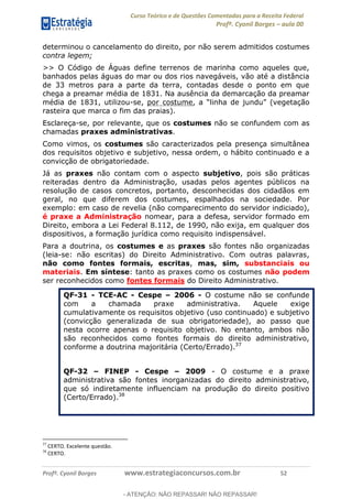 Curso Teórico e de Questões Comentadas para a Receita Federal
Profº. Cyonil Borges aula 00
Profº. Cyonil Borges www.estrategiaconcursos.com.br 52
determinou o cancelamento do direito, por não serem admitidos costumes
contra legem;
>> O Código de Águas define terrenos de marinha como aqueles que,
banhados pelas águas do mar ou dos rios navegáveis, vão até a distância
de 33 metros para a parte da terra, contadas desde o ponto em que
chega a preamar média de 1831. Na ausência da demarcação da preamar
média de 1831, utilizou-se, por costume
rasteira que marca o fim das praias).
Esclareça-se, por relevante, que os costumes não se confundem com as
chamadas praxes administrativas.
Como vimos, os costumes são caracterizados pela presença simultânea
dos requisitos objetivo e subjetivo, nessa ordem, o hábito continuado e a
convicção de obrigatoriedade.
Já as praxes não contam com o aspecto subjetivo, pois são práticas
reiteradas dentro da Administração, usadas pelos agentes públicos na
resolução de casos concretos, portanto, desconhecidas dos cidadãos em
geral, no que diferem dos costumes, espalhados na sociedade. Por
exemplo: em caso de revelia (não comparecimento do servidor indiciado),
é praxe a Administração nomear, para a defesa, servidor formado em
Direito, embora a Lei Federal 8.112, de 1990, não exija, em qualquer dos
dispositivos, a formação jurídica como requisito indispensável.
Para a doutrina, os costumes e as praxes são fontes não organizadas
(leia-se: não escritas) do Direito Administrativo. Com outras palavras,
não como fontes formais, escritas, mas, sim, substanciais ou
materiais. Em síntese: tanto as praxes como os costumes não podem
ser reconhecidos como fontes formais do Direito Administrativo.
QF-31 - TCE-AC - Cespe 2006 - O costume não se confunde
com a chamada praxe administrativa. Aquele exige
cumulativamente os requisitos objetivo (uso continuado) e subjetivo
(convicção generalizada de sua obrigatoriedade), ao passo que
nesta ocorre apenas o requisito objetivo. No entanto, ambos não
são reconhecidos como fontes formais do direito administrativo,
conforme a doutrina majoritária (Certo/Errado).37
QF-32 FINEP - Cespe 2009 - O costume e a praxe
administrativa são fontes inorganizadas do direito administrativo,
que só indiretamente influenciam na produção do direito positivo
(Certo/Errado).38
37
CERTO. Excelente questão.
38
CERTO.
- ATENÇÃO: NÃO REPASSAR! NÃO REPASSAR!
 