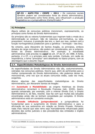 Curso Teórico e de Questões Comentadas para a Receita Federal
Profº. Cyonil Borges aula 00
Profº. Cyonil Borges www.estrategiaconcursos.com.br 53
QF-33 AUFC-TCU - CESPE 2011 - Os costumes sociais
também podem ser considerados fonte do direito administrativo,
sendo classificados como fonte direta, pois influenciam a produção
legislativa ou a jurisprudência (Certo/Errado).39
V) Princípios
Alguns editais de concursos públicos mencionam, expressamente, os
princípios como fontes do Direito Administrativo.
Os princípios são os vetores fundamentais que inspiram todo o modo de a
Administração se conduzir. São de natureza pré-normativa, ou seja,
preexistem, inclusive, à produção das leis, e, bem por isso, contam com a
função normogenética [colaboram para a genética formação das leis].
No entanto, para Alexandre de Santos Aragão, os princípios, embora
dotados de carga normativa, não podem ser considerados, por si próprios,
fontes do Direito Administrativo. Por exemplo: a moralidade
administrativa está prevista no caput do art. 37 da CF, de 1988. A fonte,
portanto, é a CF, e o princípio está nela contido. Contudo, em razão da
óprio, com as
abordagens que o assunto requer.
2.7. Especificidades Metodológicas do Direito Administrativo
As especificidades do Direito Administrativo não são, costumeiramente,
cobradas nos concursos públicos. Ocorre que, além de pertinentes para a
melhor compreensão do Direito Administrativo, não podemos deixar de
mencioná-las, uma vez que os atuais concursos estão, cada vez mais,
exigentes.
Abaixo algumas das especificidades metodológicas do Direito
Administrativo, por Alexandre Santos de Aragão:
>> Juventude e Mutabilidade: as origens históricas do Direito
Administrativo remontam à Revolução Francesa (séc. XVIII). Assim,
quando comparado, por exemplo, com o milenar Direito Civil, o Direito
Administrativo é, de fato, recente. Isso faz com que muitas das soluções
encontradas ainda não se tenham consolidado por completo. O Direito
administrativo está em constante evolução.
>> Grande influência jurisprudencial: a jurisprudência foi
fundamental para o surgimento do Direito Administrativo e para a
afirmação de sua autonomia em relação ao Direito Privado. Portanto,
nada mais natural que este ramo seja marcadamente influenciado pelas
decisões das cortes judiciais e dos precedentes das entidades e órgãos
administrativos.
39
O item está ERRADO. Os costumes são fontes mediatas, indiretas, secundárias do Direito Administrativo.
- ATENÇÃO: NÃO REPASSAR! NÃO REPASSAR!
 