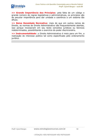 Curso Teórico e de Questões Comentadas para a Receita Federal
Profº. Cyonil Borges aula 00
Profº. Cyonil Borges www.estrategiaconcursos.com.br 54
>> Grande Importância dos Princípios: pela falta de um código e
grande número de regras legislativas e administrativas, os princípios são
de peculiar importância para dar unidade e coerência a um sistema tão
difuso.
>> Baixa Densidade Normativa: mais do que em outros ramos do
Direito, as normas de Direito Administrativo são frequentemente abertas,
isso porque incorporam em seu texto conceitos jurídicos ou técnicos
indeterminados, possibilitando o exercício do poder discricionário.
>> Instrumentalidade: o Direito Administrativo é meio para um fim, a
realização do interesse público tal como especificado pelo ordenamento
jurídico.
- ATENÇÃO: NÃO REPASSAR! NÃO REPASSAR!
 