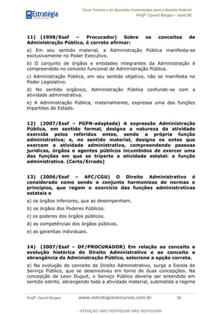 Curso Teórico e de Questões Comentadas para a Receita Federal
Profº. Cyonil Borges aula 00
Profº. Cyonil Borges www.estrategiaconcursos.com.br 58
11) (1998/Esaf Procurador) Sobre os conceitos de
Administração Pública, é correto afirmar:
a) Em seu sentido material, a Administração Pública manifesta-se
exclusivamente no Poder Executivo.
b) O conjunto de órgãos e entidades integrantes da Administração é
compreendido no conceito funcional de Administração Pública.
c) Administração Pública, em seu sentido objetivo, não se manifesta no
Poder Legislativo.
d) No sentido orgânico, Administração Pública confunde-se com a
atividade administrativa.
e) A Administração Pública, materialmente, expressa uma das funções
tripartites do Estado.
12) (2007/Esaf PGFN-adaptada) A expressão Administração
Pública, em sentido formal, designa a natureza da atividade
exercida pelos referidos entes, sendo a própria função
administrativa; e, no sentido material, designa os entes que
exercem a atividade administrativa, compreendendo pessoas
jurídicas, órgãos e agentes públicos incumbidos de exercer uma
das funções em que se triparte a atividade estatal: a função
administrativa. (Certo/Errado)
13) (2006/Esaf AFC/CGU) O Direito Administrativo é
considerado como sendo o conjunto harmonioso de normas e
princípios, que regem o exercício das funções administrativas
estatais e
a) os órgãos inferiores, que as desempenham.
b) os órgãos dos Poderes Públicos.
c) os poderes dos órgãos públicos.
d) as competências dos órgãos públicos.
e) as garantias individuais.
14) (2007/Esaf DF/PROCURADOR) Em relação ao conceito e
evolução histórica do Direito Administrativo e ao conceito e
abrangência da Administração Pública, selecione a opção correta.
a) Na evolução do conceito de Direito Administrativo, surge a Escola do
Serviço Público, que se desenvolveu em torno de duas concepções. Na
concepção de Leon Duguit, o Serviço Público deveria ser entendido em
sentido estrito, abrangendo toda a atividade material, submetida a regime
- ATENÇÃO: NÃO REPASSAR! NÃO REPASSAR!
 