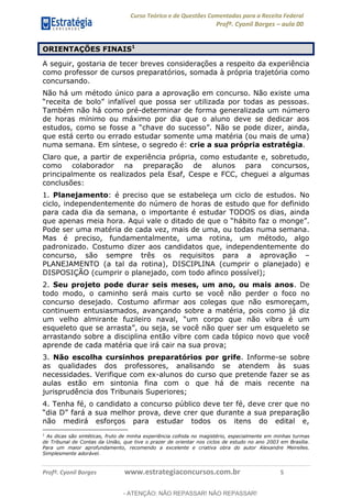Curso Teórico e de Questões Comentadas para a Receita Federal
Profº. Cyonil Borges aula 00
Profº. Cyonil Borges www.estrategiaconcursos.com.br 5
ORIENTAÇÕES FINAIS1
A seguir, gostaria de tecer breves considerações a respeito da experiência
como professor de cursos preparatórios, somada à própria trajetória como
concursando.
Não há um método único para a aprovação em concurso. Não existe uma
Também não há como pré-determinar de forma generalizada um número
de horas mínimo ou máximo por dia que o aluno deve se dedicar aos
que está certo ou errado estudar somente uma matéria (ou mais de uma)
numa semana. Em síntese, o segredo é: crie a sua própria estratégia.
Claro que, a partir de experiência própria, como estudante e, sobretudo,
como colaborador na preparação de alunos para concursos,
principalmente os realizados pela Esaf, Cespe e FCC, cheguei a algumas
conclusões:
1. Planejamento: é preciso que se estabeleça um ciclo de estudos. No
ciclo, independentemente do número de horas de estudo que for definido
para cada dia da semana, o importante é estudar TODOS os dias, ainda
Pode ser uma matéria de cada vez, mais de uma, ou todas numa semana.
Mas é preciso, fundamentalmente, uma rotina, um método, algo
padronizado. Costumo dizer aos candidatos que, independentemente do
concurso, são sempre três os requisitos para a aprovação
PLANEJAMENTO (a tal da rotina), DISCIPLINA (cumprir o planejado) e
DISPOSIÇÃO (cumprir o planejado, com todo afinco possível);
2. Seu projeto pode durar seis meses, um ano, ou mais anos. De
todo modo, o caminho será mais curto se você não perder o foco no
concurso desejado. Costumo afirmar aos colegas que não esmoreçam,
continuem entusiasmados, avançando sobre a matéria, pois como já diz
ibra é um
ão quer ser um esqueleto se
arrastando sobre a disciplina então vibre com cada tópico novo que você
aprende de cada matéria que irá cair na sua prova;
3. Não escolha cursinhos preparatórios por grife. Informe-se sobre
as qualidades dos professores, analisando se atendem às suas
necessidades. Verifique com ex-alunos do curso que pretende fazer se as
aulas estão em sintonia fina com o que há de mais recente na
jurisprudência dos Tribunais Superiores;
4. Tenha fé, o candidato a concurso público deve ter fé, deve crer que no
não medirá esforços para estudar todos os itens do edital e,
1
As dicas são sintéticas, fruto de minha experiência colhida no magistério, especialmente em minhas turmas
de Tribunal de Contas da União, que tive o prazer de orientar nos ciclos de estudo no ano 2003 em Brasília.
Para um maior aprofundamento, recomendo a excelente e criativa obra do autor Alexandre Meirelles.
Simplesmente adorável.
- ATENÇÃO: NÃO REPASSAR! NÃO REPASSAR!
 