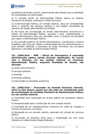 Curso Teórico e de Questões Comentadas para a Receita Federal
Profº. Cyonil Borges aula 00
Profº. Cyonil Borges www.estrategiaconcursos.com.br 59
exorbitante do direito comum, desenvolvida pelo Estado para a satisfação
de necessidades da coletividade.
b) O conceito estrito de Administração Pública abarca os Poderes
estruturais do Estado, sobretudo o Poder Executivo.
c) A Administração Pública, em sentido objetivo, deve ser compreendida
como o conjunto das pessoas jurídicas e dos órgãos incumbidos do
exercício da função administrativa do Estado.
d) Na busca de conceituação do Direito Administrativo encontra-se o
critério da Administração Pública, segundo o qual, sinteticamente, o
Direito Administrativo deve ser concebido como o conjunto de princípios
que regem a Administração Pública.
e) Na evolução histórica do Direito Administrativo, encontramos a Escola
Exegética, que tinha por objeto a interpretação das leis administrativas, a
qual também defendia o postulado da carga normativa dos princípios
aplicáveis à atividade da Administração Pública.
15) (2004/Esaf MRE Oficial de Chancelaria) A expressão
administração pública admite diversos significados. De acordo
com a doutrina, em seu sentido material ou funcional,
Administração Pública, enquanto finalidade do Estado, não
abrange:
a) polícia administrativa.
b) serviços públicos.
c) fomento.
d) finanças públicas.
e) intervenção na atividade econômica.
16) (2003/Esaf Procurador da Fazenda Nacional) Assinale,
entre os atos abaixo, aquele que não pode ser considerado como
de manifestação da atividade finalística da Administração Pública,
em seu sentido material.
a) Concessão para exploração de serviço público de transporte coletivo
urbano.
b) Desapropriação para a construção de uma unidade escolar.
c) Interdição de um estabelecimento comercial em razão de violação a
normas de posturas municipais.
d) Nomeação de um servidor público, aprovado em virtude de concurso
público.
e) Concessão de benefício fiscal para a implantação de uma nova
indústria em determinado Estado-federado.
- ATENÇÃO: NÃO REPASSAR! NÃO REPASSAR!
 