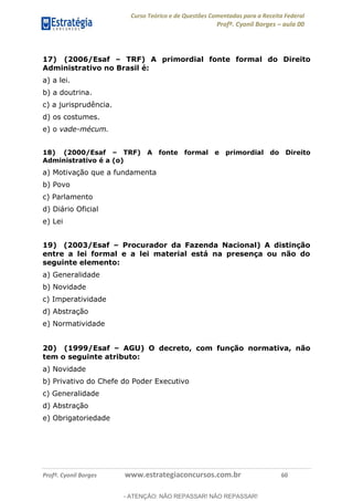 Curso Teórico e de Questões Comentadas para a Receita Federal
Profº. Cyonil Borges aula 00
Profº. Cyonil Borges www.estrategiaconcursos.com.br 60
17) (2006/Esaf TRF) A primordial fonte formal do Direito
Administrativo no Brasil é:
a) a lei.
b) a doutrina.
c) a jurisprudência.
d) os costumes.
e) o vade-mécum.
18) (2000/Esaf TRF) A fonte formal e primordial do Direito
Administrativo é a (o)
a) Motivação que a fundamenta
b) Povo
c) Parlamento
d) Diário Oficial
e) Lei
19) (2003/Esaf Procurador da Fazenda Nacional) A distinção
entre a lei formal e a lei material está na presença ou não do
seguinte elemento:
a) Generalidade
b) Novidade
c) Imperatividade
d) Abstração
e) Normatividade
20) (1999/Esaf AGU) O decreto, com função normativa, não
tem o seguinte atributo:
a) Novidade
b) Privativo do Chefe do Poder Executivo
c) Generalidade
d) Abstração
e) Obrigatoriedade
- ATENÇÃO: NÃO REPASSAR! NÃO REPASSAR!
 