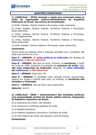 Curso Avançado de Direito Administrativo em Exercícios
para a Receita Federal
Profº. Cyonil Borges aula 00
Profº. Cyonil Borges www.estrategiaconcursos.com.br 62
QUESTÕES COMENTADAS
1) (2008/Esaf EPPG) Assinale a opção que contempla todos os
entes da organização político-administrativa da República
Federativa do Brasil, nos termos da Constituição.
a) União, Estados, Distrito Federal e Municípios, todos soberanos.
b) União, Estados, Distrito Federal, Territórios Federais e Municípios,
todos soberanos.
c) União, Estados, Distrito Federal, Territórios Federais e Municípios,
todos independentes.
d) União, Estados, Distrito Federal, Territórios Federais e Municípios,
todos autônomos.
e) União, Estados, Distrito Federal e Municípios, todos autônomos.
Comentário:
Vamos direto às análises. Essa é daquelas questões que o candidato não
pode mais sonhar em errar.
Item A ERRADO. Os entes políticos ou federados são dotados de
autonomia, e não de soberania.
Item B ERRADO. São dois os erros. Primeiro, os territórios, a partir
da Carta de 1988, passaram à qualidade de autarquia da União, logo,
não mais integrantes da Federação. Segundo, os entes federados
são autônomos, e não soberanos.
Item C ERRADO
Item D ERRADO. O candidato mais cansado (menos concentrado)
poderia ser levado a marcar esse item, no entanto, os territórios não
compõem a Federação.
Item E CORRETO. Não há mais o que acrescentar.
Gabarito: item E.
2) (2006/Esaf - ENAP Administrador) São entidades políticas,
com personalidade jurídica de direito público interno, integrantes
da República Federativa do Brasil:
a) as autarquias da União e dos Estados.
b) as autarquias e empresas públicas da União.
c) os Estados brasileiros.
d) os Poderes Legislativo, Executivo e Judiciário da União.
e) os Três Poderes da União, dos Estados e dos Municípios.
Comentários:
- ATENÇÃO: NÃO REPASSAR! NÃO REPASSAR!
 