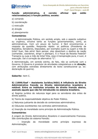 Curso Avançado de Direito Administrativo em Exercícios
para a Receita Federal
Profº. Cyonil Borges aula 00
Profº. Cyonil Borges www.estrategiaconcursos.com.br 64
função administrativa, é correto afirmar que estão
relacionadas(os) à função política, exceto:
a) comando
b) coordenação
c) execução
d) direção
e) planejamento
Comentários:
A Administração Pública, em sentido amplo, sob o aspecto subjetivo
ou orgânico, envolve tanto as funções governamentais, como, as
administrativas. Com um pouco de humor, é fácil encontrarmos a
resposta da questão. Responda rápido: os políticos (Presidente da
República, Senadores, Deputados, por exemplo) suam ou sujam a mão de
tinta? Suar, fala sério! Nem pensar, eles desenham o destino da nação
(comandar, coordenar, dirigir e planejar). E o Fiscal da Receita Federal?
Transpira ou suja a mão de tinta? Eita, esse é transpiração pura, é suor, é
A Administração, em sentido estrito, de fato, não se confunde com o
Governo. O Governo é produtor de atividades colegislativas e de direção,
com atribuições extraídas diretamente do texto constitucional (p. ex:
declaração de guerra).
Gabarito: item C.
5) (1999/Esaf Assistente Jurídico/AGU) A influência do Direito
Administrativo francês no Direito Administrativo brasileiro é
notável. Entre os institutos oriundos do direito francês abaixo,
assinale aquele que não foi introduzido no sistema brasileiro.
a) Regime jurídico de natureza legal para os servidores dos entes de
direito público.
b) Teoria da responsabilidade objetiva do Poder Público.
c) Natureza judicante da decisão do contencioso administrativo.
d) Cláusulas exorbitantes nos contratos administrativos.
e) Inserção da moralidade como princípio da Administração Pública.
Comentários:
A origem do Direito Administrativo Brasileiro é essencialmente Francesa.
São contribuições do sistema francês:
- Inserção da moralidade como princípio expresso da
Administração;
- ATENÇÃO: NÃO REPASSAR! NÃO REPASSAR!
 