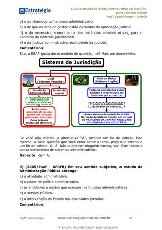 Curso Avançado de Direito Administrativo em Exercícios
para a Receita Federal
Profº. Cyonil Borges aula 00
Profº. Cyonil Borges www.estrategiaconcursos.com.br 67
b) o do chamado contencioso administrativo.
c) o de que os atos de gestão estão excluídos da apreciação judicial.
d) o do necessário exaurimento das instâncias administrativas, para o
exercício do controle jurisdicional.
e) o da justiça administrativa, excludente da judicial.
Comentários:
Eita, a ESAF gosta deste modelo de questão, né? Mais um desenhinho.
mesmo. A cada questão que você errar sobre o tema, peço que arranque
um fio de cabelo. Oi lá. Não quero ver ninguém careca, viu! Este tópico a
banca denominou de sistemas administrativos.
Gabarito: item A.
9) (2005/Esaf AFRFB) Em seu sentido subjetivo, o estudo da
Administração Pública abrange:
a) a atividade administrativa.
b) o poder de polícia administrativa.
c) as entidades e órgãos que exercem as funções administrativas.
d) o serviço público.
e) a intervenção do Estado nas atividades privadas.
Comentários:
- ATENÇÃO: NÃO REPASSAR! NÃO REPASSAR!
 