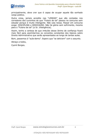 Curso Teórico e de Questões Comentadas para a Receita Federal
Profº. Cyonil Borges aula 00
Profº. Cyonil Borges www.estrategiaconcursos.com.br 6
principalmente, deve crer que é capaz de ocupar aquele tão sonhado
cargo público.
Outra coisa, jamais acre
estudar porque é muito inteligente. Não caia nessa. Passar em concurso
exige: DISCIPLINA e DEDICAÇÃO. Não há glória sem sofrimento, mesmo
Assim, tenho a certeza de que imbuído desse ânimo de confiança ficará
mais fácil para assimilarmos os conceitos constantes dos tópicos sobre
Direito Administrativo que serão apresentados ao longo de tantas aulas.
Bom, p -
Abraço a todos,
Cyonil Borges.
- ATENÇÃO: NÃO REPASSAR! NÃO REPASSAR!
 