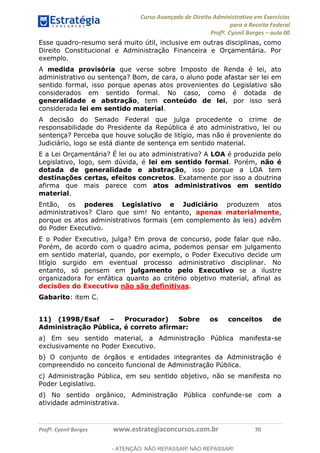 Curso Avançado de Direito Administrativo em Exercícios
para a Receita Federal
Profº. Cyonil Borges aula 00
Profº. Cyonil Borges www.estrategiaconcursos.com.br 70
Esse quadro-resumo será muito útil, inclusive em outras disciplinas, como
Direito Constitucional e Administração Financeira e Orçamentária. Por
exemplo.
A medida provisória que verse sobre Imposto de Renda é lei, ato
administrativo ou sentença? Bom, de cara, o aluno pode afastar ser lei em
sentido formal, isso porque apenas atos provenientes do Legislativo são
considerados em sentido formal. No caso, como é dotada de
generalidade e abstração, tem conteúdo de lei, por isso será
considerada lei em sentido material.
A decisão do Senado Federal que julga procedente o crime de
responsabilidade do Presidente da República é ato administrativo, lei ou
sentença? Perceba que houve solução de litígio, mas não é proveniente do
Judiciário, logo se está diante de sentença em sentido material.
E a Lei Orçamentária? É lei ou ato administrativo? A LOA é produzida pelo
Legislativo, logo, sem dúvida, é lei em sentido formal. Porém, não é
dotada de generalidade e abstração, isso porque a LOA tem
destinações certas, efeitos concretos. Exatamente por isso a doutrina
afirma que mais parece com atos administrativos em sentido
material.
Então, os poderes Legislativo e Judiciário produzem atos
administrativos? Claro que sim! No entanto, apenas materialmente,
porque os atos administrativos formais (em complemento às leis) advêm
do Poder Executivo.
E o Poder Executivo, julga? Em prova de concurso, pode falar que não.
Porém, de acordo com o quadro acima, podemos pensar em julgamento
em sentido material, quando, por exemplo, o Poder Executivo decide um
litígio surgido em eventual processo administrativo disciplinar. No
entanto, só pensem em julgamento pelo Executivo se a ilustre
organizadora for enfática quanto ao critério objetivo material, afinal as
decisões do Executivo não são definitivas.
Gabarito: item C.
11) (1998/Esaf Procurador) Sobre os conceitos de
Administração Pública, é correto afirmar:
a) Em seu sentido material, a Administração Pública manifesta-se
exclusivamente no Poder Executivo.
b) O conjunto de órgãos e entidades integrantes da Administração é
compreendido no conceito funcional de Administração Pública.
c) Administração Pública, em seu sentido objetivo, não se manifesta no
Poder Legislativo.
d) No sentido orgânico, Administração Pública confunde-se com a
atividade administrativa.
- ATENÇÃO: NÃO REPASSAR! NÃO REPASSAR!
 