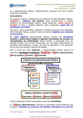 Curso Avançado de Direito Administrativo em Exercícios
para a Receita Federal
Profº. Cyonil Borges aula 00
Profº. Cyonil Borges www.estrategiaconcursos.com.br 71
e) A Administração Pública, materialmente, expressa uma das funções
tripartites do Estado.
Comentários:
Na questão anterior, trabalhamos os aspectos da Administração Pública:
subjetivo e objetivo. Em síntese: para encontrarmos o sentido
subjetivo de Administração Pública, basta perguntar: quem exerce a
função? Já para o sentido material, vale a pergunta: quais são as
atividades exercidas?
Pois bem, como prometido, vejamos o sentido assumido pela expressão
Administração Pública, quando vista de maneira objetiva (ou material
ou funcional).
Na visão objetiva, administração pública consiste nas atividades
levadas a efeito pelos órgãos e agentes incumbidos de atender as
necessidades da coletividade. Nesse sentido, a expressão deve ser
grafada mesmo com iniciais minúsculas, por se tratar efetivamente da
atividade administrativa, a qual, ao lado da legislativa e da judiciária,
forma uma das funções tripartite do Estado.
Sob o ponto de vista material, a administração pública abarca as
seguintes atividades finalísticas (PoSFIn): Polícia administrativa,
Serviço público, Fomento e Intervenção.
Vamos apresentar breves explicações sobre tais atividades:
I Polícia administrativa: abrange as atividades administrativas que
implicam restrição do exercício de direitos individuais em prol do
- ATENÇÃO: NÃO REPASSAR! NÃO REPASSAR!
 