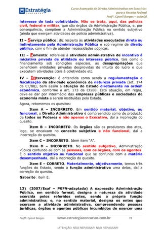 Curso Avançado de Direito Administrativo em Exercícios
para a Receita Federal
Profº. Cyonil Borges aula 00
Profº. Cyonil Borges www.estrategiaconcursos.com.br 72
interesse de toda coletividade. Não se trata, aqui, das polícias
civil, federal e militar, que são órgãos da Administração Pública, e, por
consequência, compõem a Administração Pública no sentido subjetivo
(ainda que exerçam atividades de polícia administrativa).
II Serviço público: diz respeito às atividades executadas direta ou
indiretamente pela Administração Pública e sob regime de direito
público, com o fim de atender necessidades públicas.
III Fomento: refere-se à atividade administrativa de incentivo à
iniciativa privada de utilidade ou interesse público, tais como o
financiamento sob condições especiais, as desapropriações que
beneficiem entidades privadas desprovidas do intuito do lucro e que
executem atividades úteis à coletividade etc.
IV Intervenção: é entendida como sendo a regulamentação e
fiscalização da atividade econômica de natureza privada (art. 174
da CF/88), bem assim a atuação do Estado diretamente na ordem
econômica, conforme o art. 173 da CF/88. Esta atuação, em regra,
deve-se dar por intermédio das empresas públicas e sociedades de
economia mista a serem instituídas pelo Estado.
Agora, retomemos os quesitos:
Item A INCORRETO. Em sentido material, objetivo, ou
funcional, o Direito Administrativo é compreendido como de produção
de todos os Poderes e não apenas o Executivo, daí a incorreção do
quesito.
Item B INCORRETO. Os órgãos são os produtores dos atos,
logo, se encaixam no conceito subjetivo e não funcional, daí a
incorreção do quesito.
Item C INCORRETO
Item D INCORRETO. No sentido subjetivo, Administração
Pública confunde-se com as pessoas, com os órgãos, com os agentes.
É o sentido objetivo ou funcional que se confunde com a matéria
desempenhada, daí a incorreção do quesito.
Item E CORRETO. Materialmente, objetivamente, temos três
funções do Estado, sendo a função administrativa uma delas, daí a
correção do quesito.
Gabarito: item E.
12) (2007/Esaf PGFN-adaptada) A expressão Administração
Pública, em sentido formal, designa a natureza da atividade
exercida pelos referidos entes, sendo a própria função
administrativa; e, no sentido material, designa os entes que
exercem a atividade administrativa, compreendendo pessoas
jurídicas, órgãos e agentes públicos incumbidos de exercer uma
- ATENÇÃO: NÃO REPASSAR! NÃO REPASSAR!
 