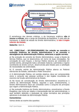 Curso Avançado de Direito Administrativo em Exercícios
para a Receita Federal
Profº. Cyonil Borges aula 00
Profº. Cyonil Borges www.estrategiaconcursos.com.br 74
À semelhança dos demais critérios, o da hierarquia orgânica não é
imune a críticas, pois o cargo de Presidente da República, o mais alto da
hierarquia, é objeto de estudo do Direito Administrativo, e não é órgão
inferior do Estado.
Gabarito: item A.
14) (2007/Esaf DF/PROCURADOR) Em relação ao conceito e
evolução histórica do Direito Administrativo e ao conceito e
abrangência da Administração Pública, selecione a opção correta.
a) Na evolução do conceito de Direito Administrativo, surge a Escola do
Serviço Público, que se desenvolveu em torno de duas concepções. Na
concepção de Leon Duguit, o Serviço Público deveria ser entendido em
sentido estrito, abrangendo toda a atividade material, submetida a regime
exorbitante do direito comum, desenvolvida pelo Estado para a satisfação
de necessidades da coletividade.
b) O conceito estrito de Administração Pública abarca os Poderes
estruturais do Estado, sobretudo o Poder Executivo.
c) A Administração Pública, em sentido objetivo, deve ser compreendida
como o conjunto das pessoas jurídicas e dos órgãos incumbidos do
exercício da função administrativa do Estado.
d) Na busca de conceituação do Direito Administrativo encontra-se o
critério da Administração Pública, segundo o qual, sinteticamente, o
Direito Administrativo deve ser concebido como o conjunto de princípios
que regem a Administração Pública.
e) Na evolução histórica do Direito Administrativo, encontramos a Escola
Exegética, que tinha por objeto a interpretação das leis administrativas, a
qual também defendia o postulado da carga normativa dos princípios
aplicáveis à atividade da Administração Pública.
Comentários:
Vamos direto ao exame dos quesitos:
- ATENÇÃO: NÃO REPASSAR! NÃO REPASSAR!
 