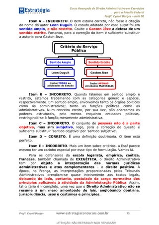 Curso Avançado de Direito Administrativo em Exercícios
para a Receita Federal
Profº. Cyonil Borges aula 00
Profº. Cyonil Borges www.estrategiaconcursos.com.br 75
Item A INCORRETO. O item estaria correto, não fosse a citação
do nome do autor Leon Duguit. O estudo adotado por esse autor foi em
sentido amplo, e não restrito. Coube a Gaston Jèze a defesa de um
sentido estrito. Portanto, para a correção do item é suficiente substituir
a autoria para Gaston Jèze.
Item B INCORRETO. Quando falamos em sentido amplo e
restrito, estamos trabalhando com as categorias gênero e espécie,
respectivamente. Em sentido amplo, envolvemos tanto os órgãos políticos
como os administrativos; tanto as funções políticas como as
administrativas. Num conceito estrito, por sua vez, não abarcamos os
poderes estruturais, pelo menos enquanto entidades políticas,
restringindo-se à função meramente administrativa.
Item C INCORRETO. O conjunto de pessoas não é a parte
objetiva, mas sim subjetiva, logo, para a correção do quesito é
Item D CORRETO. É uma definição doutrinária. O item está
perfeito.
Item E INCORRETO. Mais um item sobre critérios, a Esaf parece
mesmo ter um carinho especial por esse tipo de formulação. Vamos lá.
Para os defensores da escola legalista, empírica, caótica,
francesa, também chamada de EXEGÉTICA, o Direito Administrativo
tem por objeto a interpretação das normas jurídicas
administrativas e atos complementares o direito positivo. À
época, na França, as interpretações proporcionadas pelos Tribunais
Administrativos prendiam-se quase inteiramente aos textos legais,
deixando de lado, portanto, postulado da carga normativa dos
princípios aplicáveis à atividade da Administração Pública. Assim,
tal critério é incompleto, uma vez que o Direito Administrativo não se
resume a um mero amontoado de leis, englobando doutrina,
jurisprudência, usos e costumes e princípios.
- ATENÇÃO: NÃO REPASSAR! NÃO REPASSAR!
 