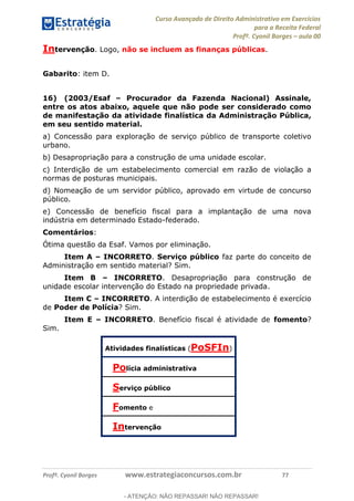 Curso Avançado de Direito Administrativo em Exercícios
para a Receita Federal
Profº. Cyonil Borges aula 00
Profº. Cyonil Borges www.estrategiaconcursos.com.br 77
Intervenção. Logo, não se incluem as finanças públicas.
Gabarito: item D.
16) (2003/Esaf Procurador da Fazenda Nacional) Assinale,
entre os atos abaixo, aquele que não pode ser considerado como
de manifestação da atividade finalística da Administração Pública,
em seu sentido material.
a) Concessão para exploração de serviço público de transporte coletivo
urbano.
b) Desapropriação para a construção de uma unidade escolar.
c) Interdição de um estabelecimento comercial em razão de violação a
normas de posturas municipais.
d) Nomeação de um servidor público, aprovado em virtude de concurso
público.
e) Concessão de benefício fiscal para a implantação de uma nova
indústria em determinado Estado-federado.
Comentários:
Ótima questão da Esaf. Vamos por eliminação.
Item A INCORRETO. Serviço público faz parte do conceito de
Administração em sentido material? Sim.
Item B INCORRETO. Desapropriação para construção de
unidade escolar intervenção do Estado na propriedade privada.
Item C INCORRETO. A interdição de estabelecimento é exercício
de Poder de Polícia? Sim.
Item E INCORRETO. Benefício fiscal é atividade de fomento?
Sim.
Atividades finalísticas (PoSFIn)
Polícia administrativa
Serviço público
Fomento e
Intervenção
- ATENÇÃO: NÃO REPASSAR! NÃO REPASSAR!
 