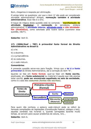 Curso Avançado de Direito Administrativo em Exercícios
para a Receita Federal
Profº. Cyonil Borges aula 00
Profº. Cyonil Borges www.estrategiaconcursos.com.br 78
Bom, chegamos à resposta por eliminação.
O amigo leitor se questiona:
atividade administrativa? Amigos, nomeação também é atividade
administrativa. Esse não é o erro.
O toque de mágica desta questão está no comando manifestação da
atividade finalística nomeação de servidores, embora
administrativa, é atividade interna, atividade-meio e não atividade-
fim (finalística), como solicitado pela ilustre banca (cyonistra essa
questão, não?!).
Gabarito: item D.
17) (2006/Esaf TRF) A primordial fonte formal do Direito
Administrativo no Brasil é:
a) a lei.
b) a doutrina.
c) a jurisprudência.
d) os costumes.
e) o vade-mécum.
Comentários:
A presente questão serve-nos para fixação. Vimos que a lei é a fonte
primordial
Quando se fala em fonte formal, quer-se falar em fonte escrita,
positivada; já a fonte substancial ou material é aquela que não precisa
estar escrita, pode ser encontrada espalhada no seio da sociedade,
como é o caso dos costumes (fontes não escritas).
Para quem não conhece, a palavra vade-mécum pode se referir às
famosas compilações de legislações (Constituição Federal, códigos e leis),
aquelas vendidas nas livrarias e, quando carregadas durante muito
tempo, só servem para causar problemas de coluna, rsrs...
Gabarito: item A.
- ATENÇÃO: NÃO REPASSAR! NÃO REPASSAR!
 