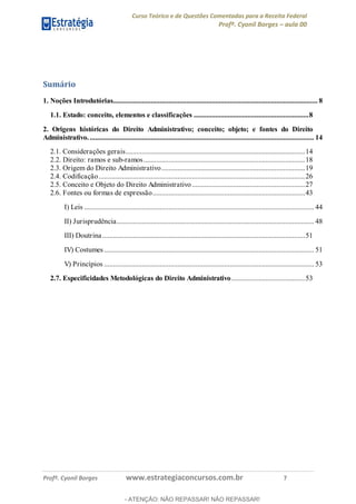 Curso Teórico e de Questões Comentadas para a Receita Federal
Profº. Cyonil Borges aula 00
Profº. Cyonil Borges www.estrategiaconcursos.com.br 7
Sumário
1. Noções Introdutórias.................................................................................................................. 8
1.1. Estado: conceito, elementos e classificações ................................................................8
2. Origens históricas do Direito Administrativo; conceito; objeto; e fontes do Direito
Administrativo.............................................................................................................................. 14
2.1. Considerações gerais....................................................................................................14
2.2. Direito: ramos e sub-ramos..........................................................................................18
2.3. Origem do Direito Administrativo................................................................................19
2.4. Codificação...................................................................................................................26
2.5. Conceito e Objeto do Direito Administrativo...............................................................27
2.6. Fontes ou formas de expressão.....................................................................................43
I) Leis ................................................................................................................................ 44
II) Jurisprudência.............................................................................................................. 48
III) Doutrina.................................................................................................................51
IV) Costumes..................................................................................................................... 51
V) Princípios ..................................................................................................................... 53
2.7. Especificidades Metodológicas do Direito Administrativo.........................................53
- ATENÇÃO: NÃO REPASSAR! NÃO REPASSAR!
 