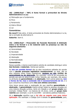 Curso Avançado de Direito Administrativo em Exercícios
para a Receita Federal
Profº. Cyonil Borges aula 00
Profº. Cyonil Borges www.estrategiaconcursos.com.br 79
18) (2000/Esaf TRF) A fonte formal e primordial do Direito
Administrativo é a (o)
a) Motivação que a fundamenta
b) Povo
c) Parlamento
d) Diário Oficial
e) Lei
Comentários:
De novo?! Fala sério. A fonte primordial do Direito Administrativo é a lei,
daí a correção da alternativa E.
Gabarito: item E.
19) (2003/Esaf Procurador da Fazenda Nacional) A distinção
entre a lei formal e a lei material está na presença ou não do
seguinte elemento:
a) Generalidade
b) Novidade
c) Imperatividade
d) Abstração
e) Normatividade
Comentários:
Nessa questão, a banca examinadora solicita do candidato distinguir entre
leis formais e materiais. Vamos por partes.
As leis em sentido formal são os atos normativos editados de acordo
com o devido processo legislativo constitucional, ou seja, são os
atos editados pelas Casas Legislativas, tenham ou não caráter de
generalidade ou de abstração. Por exemplo: uma lei de concessão de
pensão aos pais de determinado militar falecido, por exemplo, não possui
os atributos da generalidade e da abstração. Com outras palavras, tem
a forma de lei, mas o conteúdo não é necessariamente de lei, é o
que a doutrina reconhece como leis com efeitos concretos.
Uma breve pausa para a explicação do que significa generalidade e
abstração. A generalidade implica atingir todas as pessoas situadas em
uma mesma situação jurídica, tanto em relação a um grupo amplo (por
exemplo: Código Penal - os maiores de 18 anos), como um grupo mais
restrito (por exemplo: a Lei 8.112/1990 servidores públicos federais).
Já a abstração significa que a lei não se esgota com uma única
aplicação. Por exemplo: o Código Civil é dotado de generalidade, pois,
- ATENÇÃO: NÃO REPASSAR! NÃO REPASSAR!
 