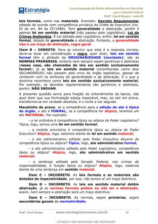Curso Avançado de Direito Administrativo em Exercícios
para a Receita Federal
Profº. Cyonil Borges aula 00
Profº. Cyonil Borges www.estrategiaconcursos.com.br 81
leis formais, como nas materiais. Exemplo: Decreto Regulamentar
editado de acordo com competência privativa do Chefe do Executivo (inc.
IV do art. 84 da CF/1988). Tem generalidade e abstração, porém é
apenas lei em sentido material (não passou pelo Legislativo). Lei de
Crimes Hediondos. É Lei editada pelo Legislativo, enfim, lei em sentido
formal, dotada de generalidade e abstração. Portanto, a generalidade
não é um traço de distinção, regra geral.
Item B CORRETO. Para se concluir que esta é a resposta correta,
deve-se levar em consideração a regra, quer dizer, leis em sentido
formal têm o atributo da ORIGINARIEDADE (novidade); são as
NORMAS PRIMÁRIAS, embora nem sempre sejam genéricas e abstratas
(nesse caso, são chamadas de leis em sentido exclusivamente
formal); já as leis em sentido material (reconhecidas como atos
SECUNDÁRIOS) não passam pelo crivo do órgão legislativo, apesar de
contarem com os atributos da generalidade e da abstração. É o que a
doutrina reconhece como leis em sentido exclusivamente material.
Por exemplo, os decretos regulamentares são genéricos e abstratos,
porém, NÃO INOVAM.
A presente questão serve para fixação do entendimento da banca, não
quer dizer que sua formulação esteja impecável, mas, ao cair em prova,
transforma-se em verdade absoluta, é o norte a ser seguido.
Macetinho de prova: se a competência para a edição do ato é típica
do órgão, o ato é FORMAL; se a competência for atípica, teremos um
ato MATERIAL. Por exemplo:
- a lei ordinária é competência típica ou atípica do Poder Legislativo?
Típica, logo, temos uma lei em sentido formal;
- a medida provisória é competência típica ou atípica do Poder
Executivo? Atípica, logo, estamos diante de lei em sentido material;
- o ato administrativo editado pelo Poder Executivo decorre de
competência típica ou atípica? Típica, logo, ato administrativo formal;
- o ato administrativo editado pelo Poder Legislativo, competência
típica ou atípica? Atípica, logo, ato administrativo em sentido
material;
- a sentença editada pelo Senado Federal, nos crimes de
responsabilidade, é função típica ou atípica? Atípica, logo, estamos
diante de uma sentença em sentido material.
Item C INCORRETO. As leis formais e as materiais são
dotadas de imperatividade, por isso, não temos aí um traço distintivo.
Item D INCORRETO. As leis em sentido material detêm
abstração, já as normas formais podem ou não ter a abstração,
assim, nem sempre a abstração será um traço distintivo.
Item E INCORRETO. As normas, sejam primárias, sejam
secundárias gozam de normatividade.
- ATENÇÃO: NÃO REPASSAR! NÃO REPASSAR!
 