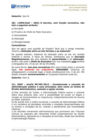 Curso Avançado de Direito Administrativo em Exercícios
para a Receita Federal
Profº. Cyonil Borges aula 00
Profº. Cyonil Borges www.estrategiaconcursos.com.br 82
Gabarito: item B.
20) (1999/Esaf AGU) O decreto, com função normativa, não
tem o seguinte atributo:
a) Novidade
b) Privativo do Chefe do Poder Executivo
c) Generalidade
d) Abstração
e) Obrigatoriedade
Comentários:
Que tal agora uma questão de fixação? Será que o amigo entendeu
mesmo a distinção entre as leis formais e as materiais?
No quesito anterior, tratamos da distinção entre as leis em sentido
material e formal. A título de reforço, lembramos que os Decretos
Regulamentares são atos dotados de generalidade e de abstração,
porém, não pode o Chefe do Executivo com sua expedição criar direitos
e obrigações (inc. IV do art. 84 da CF/1988).
De outra forma, tais atos normativos têm como limite (teto) o comando
legal, não podendo ser originários, INOVAREM. Inclusive, ao
ultrapassarem o comando legal, o texto constitucional (inc. V do art. 49)
dispõe competir exclusivamente ao Congresso Nacional sustá-los.
Gabarito: item A.
21) ESAF - AnaTA MF/MF/2013 - Considerando o conceito de
administração pública e seus princípios, bem como as fontes do
Direito Administrativo, assinale a opção correta.
a) Pelo princípio da Tutela, a Administração Pública exerce o controle
sobre seus próprios atos, com a possibilidade de anular os ilegais e
revogar os inconvenientes ou inoportunos, independentemente de recurso
ao Poder Judiciário.
b) De acordo com o critério funcional, o conceito de Administração Pública
é um complexo de atividades concretas e imediatas desempenhadas sob
os termos e condições da lei, visando o atendimento das necessidades
coletivas.
c) As decisões meramente administrativas que promanem dos Tribunais
comuns ou especiais são relevantes fontes jurisprudenciais do Direito
Administrativo, aplicando-se a situações já ocorridas, desde que benéficas
à Administração Pública.
- ATENÇÃO: NÃO REPASSAR! NÃO REPASSAR!
 