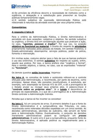Curso Avançado de Direito Administrativo em Exercícios
para a Receita Federal
Profº. Cyonil Borges aula 00
Profº. Cyonil Borges www.estrategiaconcursos.com.br 83
d) Do princípio da eficiência decorre a necessidade de institutos como a
suplência, a delegação e a substituição para preencher as funções
públicas temporariamente vagas.
e) O sentido subjetivo da expressão Administração Pública está
relacionado à natureza da atividade exercida por seus próprios entes.
Comentários:
A resposta é letra B.
Para o critério da Administração Pública, o Direito Administrativo é
percebido em duas acepções: subjetiva e objetiva. No sentido subjetivo
ou orgânico, o Direito leva em consideração aqueles que praticam a ação,
no caso, . Por sua vez, na acepção
objetiva ou funcional ou material, o Direito diz respeito às atividades
propriamente realizadas pelas pessoas do Estado. Em sentido finalístico, o
Estado-administrador desempenha: serviços públicos, poder de polícia,
fomento e intervenção.
Em minhas aulas, costumo alertar para o fato de que as bancas preferem
o uso dos sinônimos. O sentido subjetivo diz respeito ao sujeito, enfim,
ou .
Os demais quesitos estão incorretos. Vejamos:
Na letra A, os conceitos de tutela e autotutela referem-se a controle
efetuado pela Administração, e reconhecido, por parte da doutrina, como
princípios. Apesar disso, são conceitos inconfundíveis. A autotutela, por
exemplo, vem estampada na Súmula 473 do STF, e dá a prerrogativa de
o Estado anular ou revogar seus próprios atos. A palavra-chave é
. Já a tutela é decorrência do
princípio da especialidade, é o que dá a prerrogativa de a Administração
Direta controlar a Administração Indireta.
Perceba que a banca só fez inverter os conceitos!
Na letra C, há um conjunto de erros. O primeiro detalhe é que a fonte do
Direito Administrativo é a jurisprudência dos Tribunais, no caso,
reconhecida como reiteradas decisões expedidas em um único sentido. As
decisões administrativas, advindas do Judiciário, não servem de fonte
para a Administração Pública. Eventualmente, o conjunto de decisões
meramente administrativas podem se configurar em praxes
administrativas. O outro erro é que a jurisprudência, enquanto fonte do
Direito Administrativo, é aplicada positiva ou negativamente para a
Administração Pública.
- ATENÇÃO: NÃO REPASSAR! NÃO REPASSAR!
 